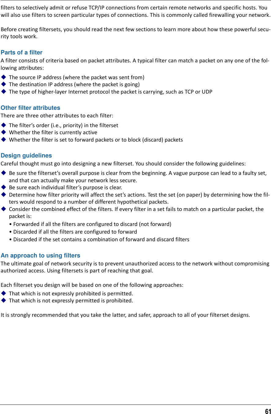 61filters to selectively admit or refuse TCP/IP connections from certain remote networks and specific hosts. You will also use filters to screen particular types of connections. This is commonly called firewalling your network.Before creating filtersets, you should read the next few sections to learn more about how these powerful secu-rity tools work.Parts of a filterA filter consists of criteria based on packet attributes. A typical filter can match a packet on any one of the fol-lowing attributes:The source IP address (where the packet was sent from)The destination IP address (where the packet is going)The type of higher-layer Internet protocol the packet is carrying, such as TCP or UDPOther filter attributesThere are three other attributes to each filter:The filter’s order (i.e., priority) in the filtersetWhether the filter is currently activeWhether the filter is set to forward packets or to block (discard) packetsDesign guidelinesCareful thought must go into designing a new filterset. You should consider the following guidelines: Be sure the filterset’s overall purpose is clear from the beginning. A vague purpose can lead to a faulty set, and that can actually make your network less secure.Be sure each individual filter’s purpose is clear.Determine how filter priority will affect the set’s actions. Test the set (on paper) by determining how the fil-ters would respond to a number of different hypothetical packets.Consider the combined effect of the filters. If every filter in a set fails to match on a particular packet, the packet is:• Forwarded if all the filters are configured to discard (not forward)• Discarded if all the filters are configured to forward• Discarded if the set contains a combination of forward and discard filtersAn approach to using filtersThe ultimate goal of network security is to prevent unauthorized access to the network without compromising authorized access. Using filtersets is part of reaching that goal. Each filterset you design will be based on one of the following approaches:That which is not expressly prohibited is permitted.That which is not expressly permitted is prohibited.It is strongly recommended that you take the latter, and safer, approach to all of your filterset designs.