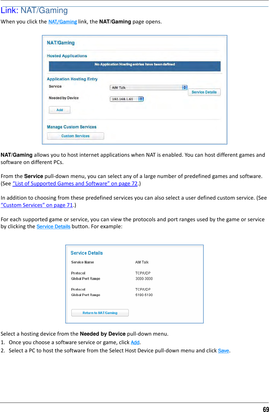 69Link: NAT/GamingWhen you click the NAT/GamingNAT/GamingNAT/GamingNAT/Gaming link, the NAT/Gaming page opens.NAT/Gaming allows you to host internet applications when NAT is enabled. You can host different games and software on different PCs.From the Service pull-down menu, you can select any of a large number of predefined games and software. (See “List of Supported Games and Software” on page 72.)In addition to choosing from these predefined services you can also select a user defined custom service. (See “Custom Services” on page 71.)For each supported game or service, you can view the protocols and port ranges used by the game or service by clicking the Service DetailsService DetailsService DetailsService Details button. For example:Select a hosting device from the Needed by Device pull-down menu.1. Once you choose a software service or game, click AddAddAddAdd.2. Select a PC to host the software from the Select Host Device pull-down menu and click SaveSaveSaveSave.