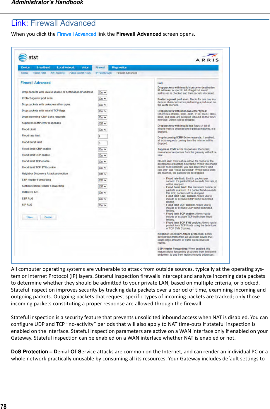 Administrator’s Handbook78Link: Firewall AdvancedWhen you click the Firewall AdvancedFirewall AdvancedFirewall AdvancedFirewall Advanced link the Firewall Advanced screen opens.All computer operating systems are vulnerable to attack from outside sources, typically at the operating sys-tem or Internet Protocol (IP) layers. Stateful Inspection firewalls intercept and analyze incoming data packets to determine whether they should be admitted to your private LAN, based on multiple criteria, or blocked. Stateful inspection improves security by tracking data packets over a period of time, examining incoming and outgoing packets. Outgoing packets that request specific types of incoming packets are tracked; only those incoming packets constituting a proper response are allowed through the firewall.Stateful inspection is a security feature that prevents unsolicited inbound access when NAT is disabled. You can configure UDP and TCP “no-activity” periods that will also apply to NAT time-outs if stateful inspection is enabled on the interface. Stateful Inspection parameters are active on a WAN interface only if enabled on your Gateway. Stateful inspection can be enabled on a WAN interface whether NAT is enabled or not.DoS Protection – Denial-Of-Service attacks are common on the Internet, and can render an individual PC or a whole network practically unusable by consuming all its resources. Your Gateway includes default settings to 