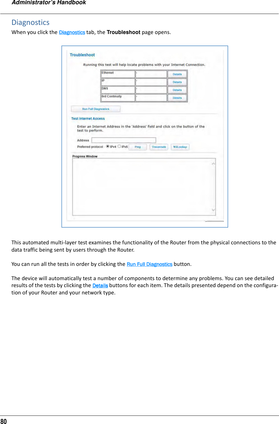 Administrator’s Handbook80DiagnosticsWhen you click the DiagnosticsDiagnosticsDiagnosticsDiagnostics tab, the Troubleshoot page opens.This automated multi-layer test examines the functionality of the Router from the physical connections to the data traffic being sent by users through the Router.You can run all the tests in order by clicking the Run Full DiagnosticsRun Full DiagnosticsRun Full DiagnosticsRun Full Diagnostics button.The device will automatically test a number of components to determine any problems. You can see detailed results of the tests by clicking the DetailsDetailsDetailsDetails buttons for each item. The details presented depend on the configura-tion of your Router and your network type.