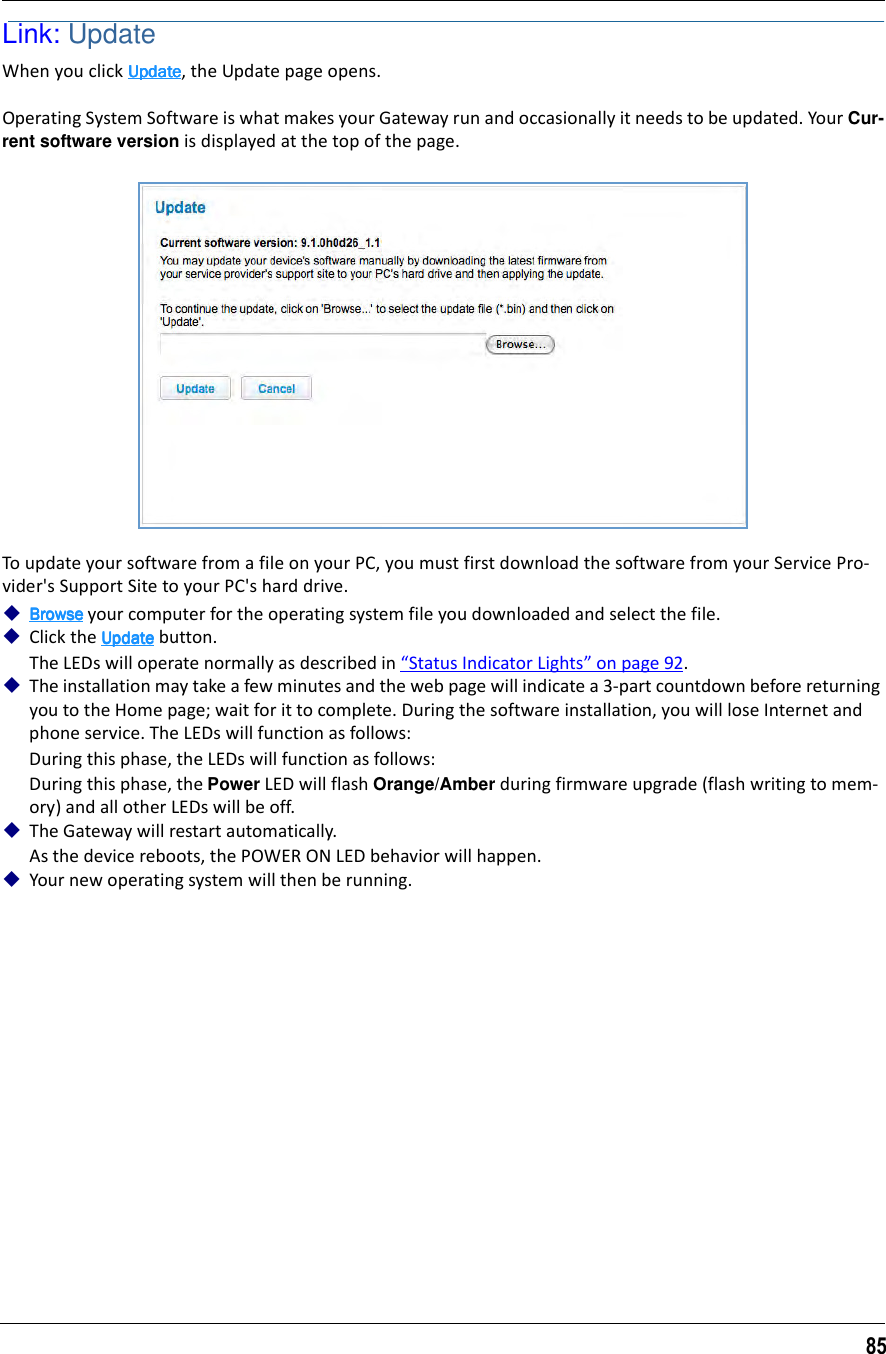 85Link: UpdateWhen you click UpdateUpdateUpdateUpdate, the Update page opens.Operating System Software is what makes your Gateway run and occasionally it needs to be updated. Your Cur-rent software version is displayed at the top of the page.To update your software from a file on your PC, you must first download the software from your Service Pro-vider&apos;s Support Site to your PC&apos;s hard drive.BrowseBrowseBrowseBrowse your computer for the operating system file you downloaded and select the file.Click the UpdateUpdateUpdateUpdate button.The LEDs will operate normally as described in “Status Indicator Lights” on page 92.The installation may take a few minutes and the web page will indicate a 3-part countdown before returning you to the Home page; wait for it to complete. During the software installation, you will lose Internet and phone service. The LEDs will function as follows:During this phase, the LEDs will function as follows:During this phase, the Power LED will flash Orange/Amber during firmware upgrade (flash writing to mem-ory) and all other LEDs will be off.The Gateway will restart automatically.As the device reboots, the POWER ON LED behavior will happen.Your new operating system will then be running.