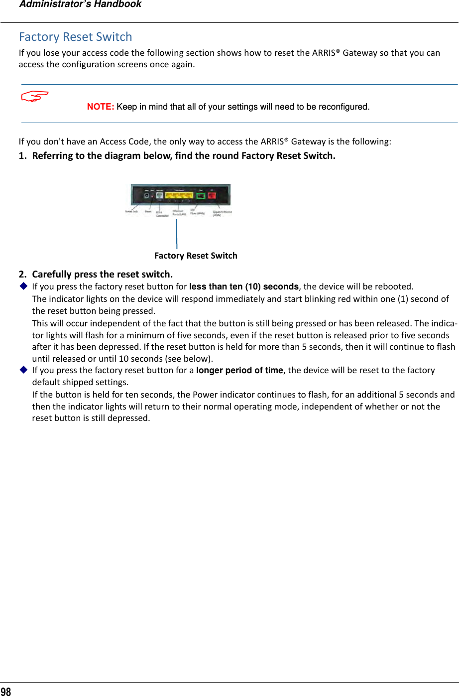 Administrator’s Handbook98Factory Reset SwitchIf you lose your access code the following section shows how to reset the ARRIS® Gateway so that you can access the configuration screens once again. NOTE: Keep in mind that all of your settings will need to be reconfigured.If you don&apos;t have an Access Code, the only way to access the ARRIS® Gateway is the following: 1. Referring to the diagram below, find the round Factory Reset Switch. 2. Carefully press the reset switch.If you press the factory reset button for less than ten (10) seconds, the device will be rebooted.The indicator lights on the device will respond immediately and start blinking red within one (1) second of the reset button being pressed. This will occur independent of the fact that the button is still being pressed or has been released. The indica-tor lights will flash for a minimum of five seconds, even if the reset button is released prior to five seconds after it has been depressed. If the reset button is held for more than 5 seconds, then it will continue to flash until released or until 10 seconds (see below).If you press the factory reset button for a longer period of time, the device will be reset to the factory default shipped settings.If the button is held for ten seconds, the Power indicator continues to flash, for an additional 5 seconds and then the indicator lights will return to their normal operating mode, independent of whether or not the reset button is still depressed.Factory Reset Switch