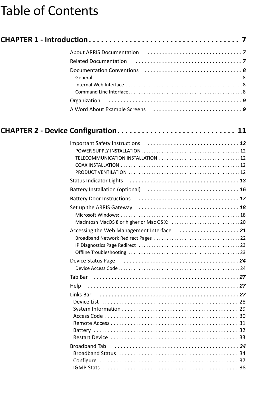 Table of ContentsCHAPTER 1 - Introduction . . . . . . . . . . . . . . . . . . . . . . . . . . . . . . . . . . . . .  7About ARRIS Documentation  . . . . . . . . . . . . . . . . . . . . . . . . . . . . . . . . 7Related Documentation  . . . . . . . . . . . . . . . . . . . . . . . . . . . . . . . . . . . . 7Documentation Conventions . . . . . . . . . . . . . . . . . . . . . . . . . . . . . . . . . 8General. . . . . . . . . . . . . . . . . . . . . . . . . . . . . . . . . . . . . . . . . . . . . . . . . . . . . . . . . . . 8Internal Web Interface  . . . . . . . . . . . . . . . . . . . . . . . . . . . . . . . . . . . . . . . . . . . . . . 8Command Line Interface. . . . . . . . . . . . . . . . . . . . . . . . . . . . . . . . . . . . . . . . . . . . . 8Organization  . . . . . . . . . . . . . . . . . . . . . . . . . . . . . . . . . . . . . . . . . . . . . 9A Word About Example Screens  . . . . . . . . . . . . . . . . . . . . . . . . . . . . . . 9CHAPTER 2 - Device Configuration. . . . . . . . . . . . . . . . . . . . . . . . . . . . .  11Important Safety Instructions . . . . . . . . . . . . . . . . . . . . . . . . . . . . . . . 12POWER SUPPLY INSTALLATION . . . . . . . . . . . . . . . . . . . . . . . . . . . . . . . . . . . . . . . 12TELECOMMUNICATION INSTALLATION  . . . . . . . . . . . . . . . . . . . . . . . . . . . . . . . . 12COAX INSTALLATION . . . . . . . . . . . . . . . . . . . . . . . . . . . . . . . . . . . . . . . . . . . . . . . 12PRODUCT VENTILATION  . . . . . . . . . . . . . . . . . . . . . . . . . . . . . . . . . . . . . . . . . . . . 12Status Indicator Lights . . . . . . . . . . . . . . . . . . . . . . . . . . . . . . . . . . . . . 13Battery Installation (optional) . . . . . . . . . . . . . . . . . . . . . . . . . . . . . . . 16Battery Door Instructions  . . . . . . . . . . . . . . . . . . . . . . . . . . . . . . . . . . 17Set up the ARRIS Gateway . . . . . . . . . . . . . . . . . . . . . . . . . . . . . . . . . . 18Microsoft Windows: . . . . . . . . . . . . . . . . . . . . . . . . . . . . . . . . . . . . . . . . . . . . . . .18Macintosh MacOS 8 or higher or Mac OS X: . . . . . . . . . . . . . . . . . . . . . . . . . . . . 20Accessing the Web Management Interface  . . . . . . . . . . . . . . . . . . . . 21Broadband Network Redirect Pages  . . . . . . . . . . . . . . . . . . . . . . . . . . . . . . . . . . 22IP Diagnostics Page Redirect. . . . . . . . . . . . . . . . . . . . . . . . . . . . . . . . . . . . . . . . . 23Offline Troubleshooting  . . . . . . . . . . . . . . . . . . . . . . . . . . . . . . . . . . . . . . . . . . . . 23Device Status Page  . . . . . . . . . . . . . . . . . . . . . . . . . . . . . . . . . . . . . . . 24Device Access Code. . . . . . . . . . . . . . . . . . . . . . . . . . . . . . . . . . . . . . . . . . . . . . . .24Tab Bar . . . . . . . . . . . . . . . . . . . . . . . . . . . . . . . . . . . . . . . . . . . . . . . . . 27Help . . . . . . . . . . . . . . . . . . . . . . . . . . . . . . . . . . . . . . . . . . . . . . . . . . . 27Links Bar  . . . . . . . . . . . . . . . . . . . . . . . . . . . . . . . . . . . . . . . . . . . . . . . 27Device List   . . . . . . . . . . . . . . . . . . . . . . . . . . . . . . . . . . . . . . . . . . . . . . . .  28System Information . . . . . . . . . . . . . . . . . . . . . . . . . . . . . . . . . . . . . . . . .  29Access Code  . . . . . . . . . . . . . . . . . . . . . . . . . . . . . . . . . . . . . . . . . . . . . . .  30Remote Access . . . . . . . . . . . . . . . . . . . . . . . . . . . . . . . . . . . . . . . . . . . . .  31Battery  . . . . . . . . . . . . . . . . . . . . . . . . . . . . . . . . . . . . . . . . . . . . . . . . . . .  32Restart Device  . . . . . . . . . . . . . . . . . . . . . . . . . . . . . . . . . . . . . . . . . . . . .  33Broadband Tab  . . . . . . . . . . . . . . . . . . . . . . . . . . . . . . . . . . . . . . . . . . 34Broadband Status  . . . . . . . . . . . . . . . . . . . . . . . . . . . . . . . . . . . . . . . . . .  34Configure  . . . . . . . . . . . . . . . . . . . . . . . . . . . . . . . . . . . . . . . . . . . . . . . . .  37IGMP Stats  . . . . . . . . . . . . . . . . . . . . . . . . . . . . . . . . . . . . . . . . . . . . . . . .  38