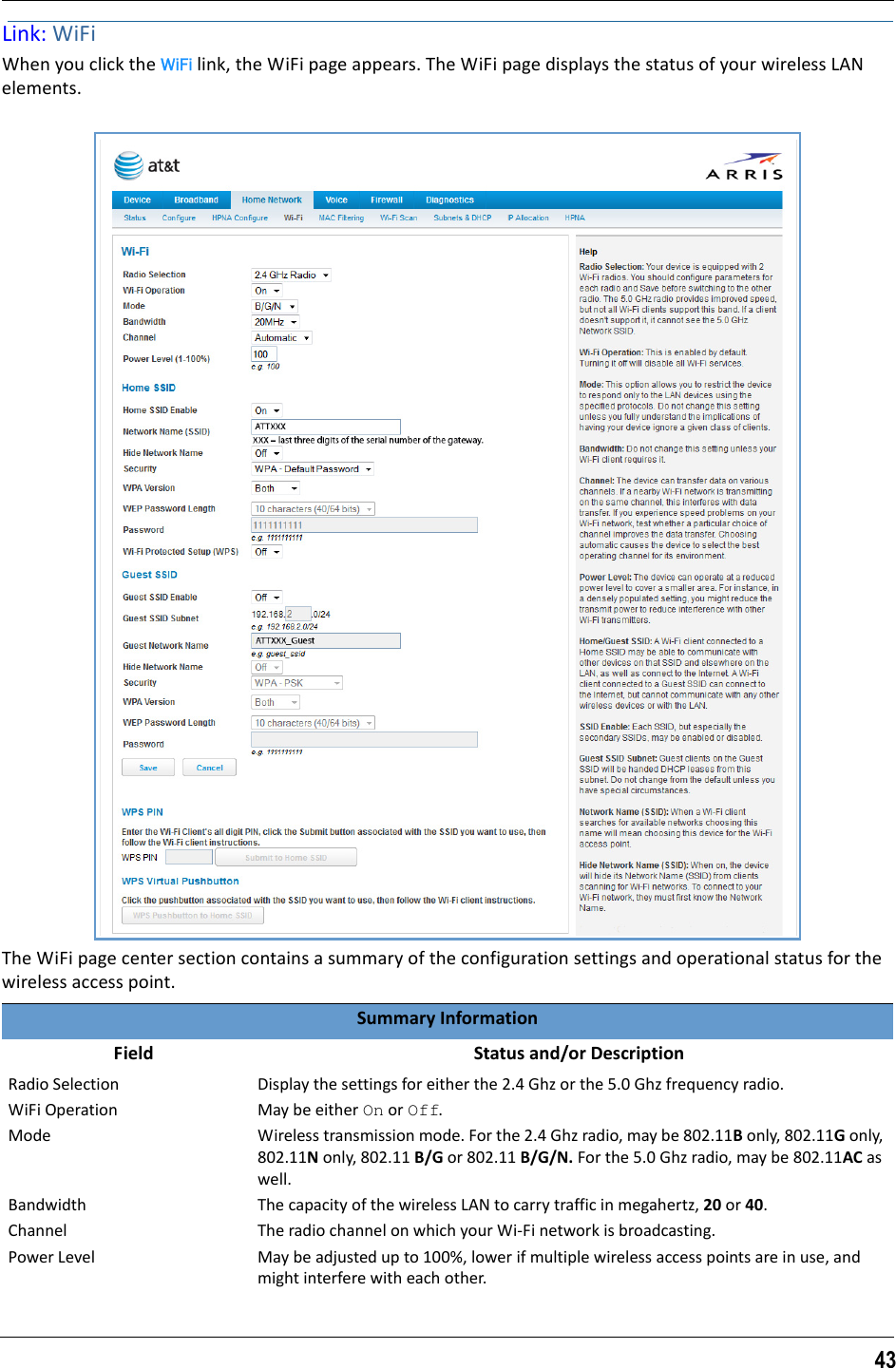 43Link: WiFiWhen you click the WiFi link, the WiFi page appears. The WiFi page displays the status of your wireless LAN elements.The WiFi page center section contains a summary of the configuration settings and operational status for the wireless access point.Summary Information   Field    Status and/or DescriptionRadio Selection Display the settings for either the 2.4 Ghz or the 5.0 Ghz frequency radio.WiFi Operation May be either On or Off.Mode Wireless transmission mode. For the 2.4 Ghz radio, may be 802.11B only, 802.11G only, 802.11N only, 802.11 B/G or 802.11 B/G/N. For the 5.0 Ghz radio, may be 802.11AC as well.Bandwidth The capacity of the wireless LAN to carry traffic in megahertz, 20 or 40.Channel The radio channel on which your Wi-Fi network is broadcasting.Power Level May be adjusted up to 100%, lower if multiple wireless access points are in use, and might interfere with each other.