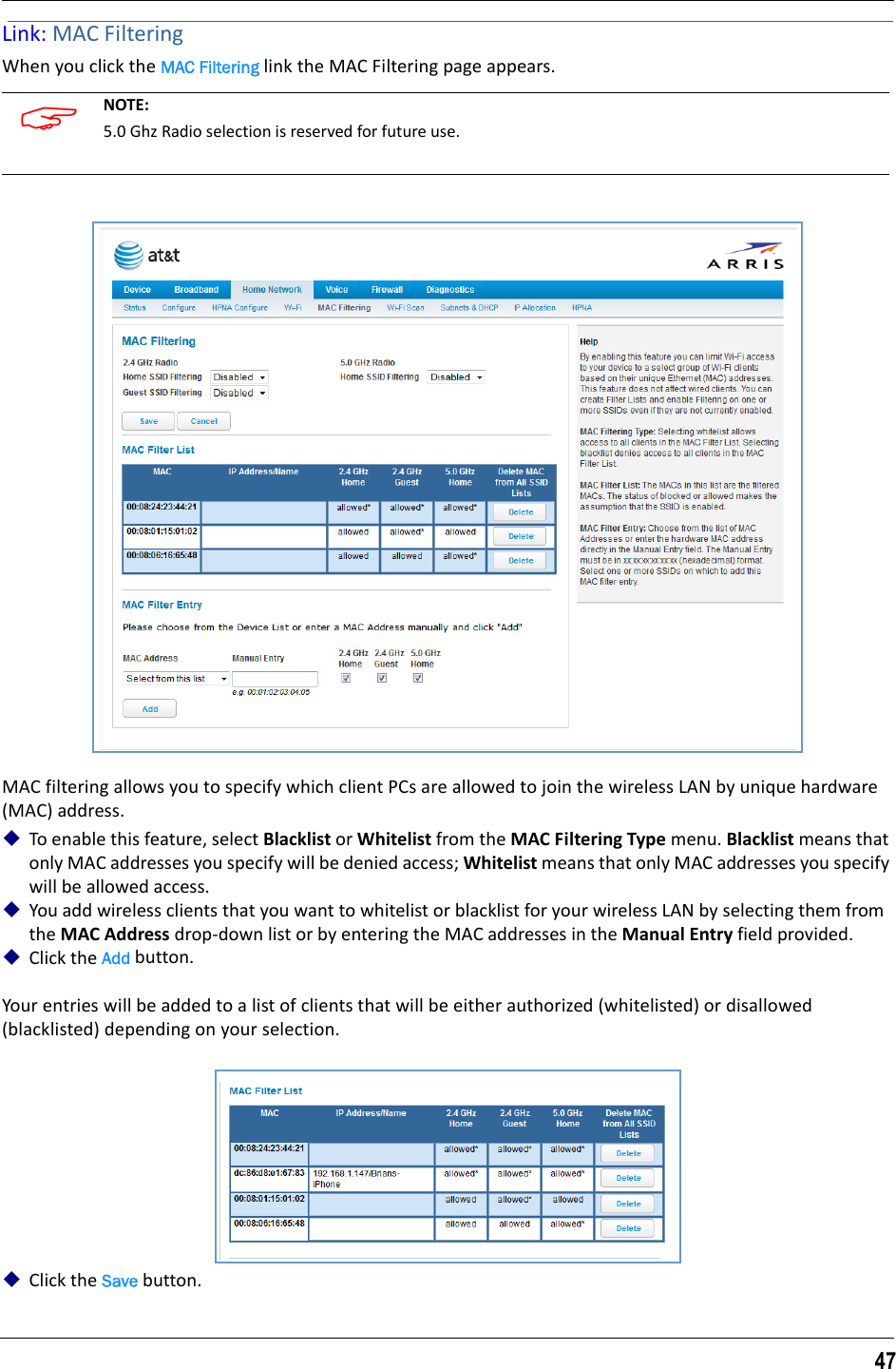 47Link: MAC FilteringWhen you click the MAC Filtering link the MAC Filtering page appears.MAC filtering allows you to specify which client PCs are allowed to join the wireless LAN by unique hardware (MAC) address.To enable this feature, select Blacklist or Whitelist from the MAC Filtering Type menu. Blacklist means that only MAC addresses you specify will be denied access; Whitelist means that only MAC addresses you specify will be allowed access.You add wireless clients that you want to whitelist or blacklist for your wireless LAN by selecting them from the MAC Address drop-down list or by entering the MAC addresses in the Manual Entry field provided.Click the Add button.Your entries will be added to a list of clients that will be either authorized (whitelisted) or disallowed (blacklisted) depending on your selection.Click the Save button. NOTE: 5.0 Ghz Radio selection is reserved for future use.