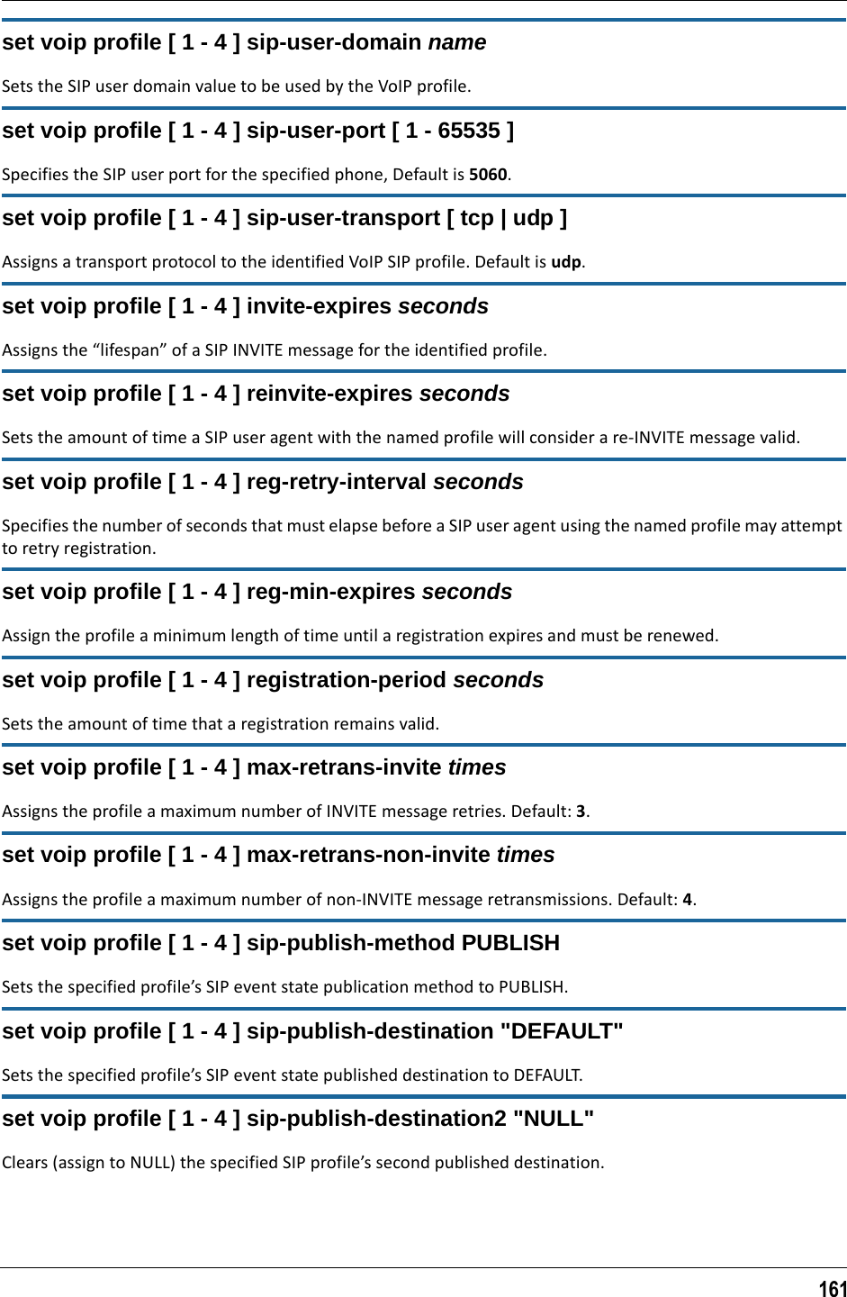 161set voip profile [ 1 - 4 ] sip-user-domain nameSets the SIP user domain value to be used by the VoIP profile.set voip profile [ 1 - 4 ] sip-user-port [ 1 - 65535 ]Specifies the SIP user port for the specified phone, Default is 5060.set voip profile [ 1 - 4 ] sip-user-transport [ tcp | udp ]Assigns a transport protocol to the identified VoIP SIP profile. Default is udp.set voip profile [ 1 - 4 ] invite-expires secondsAssigns the “lifespan” of a SIP INVITE message for the identified profile. set voip profile [ 1 - 4 ] reinvite-expires secondsSets the amount of time a SIP user agent with the named profile will consider a re-INVITE message valid.set voip profile [ 1 - 4 ] reg-retry-interval secondsSpecifies the number of seconds that must elapse before a SIP user agent using the named profile may attempt to retry registration.set voip profile [ 1 - 4 ] reg-min-expires secondsAssign the profile a minimum length of time until a registration expires and must be renewed.set voip profile [ 1 - 4 ] registration-period secondsSets the amount of time that a registration remains valid.set voip profile [ 1 - 4 ] max-retrans-invite timesAssigns the profile a maximum number of INVITE message retries. Default: 3.set voip profile [ 1 - 4 ] max-retrans-non-invite timesAssigns the profile a maximum number of non-INVITE message retransmissions. Default: 4.set voip profile [ 1 - 4 ] sip-publish-method PUBLISHSets the specified profile’s SIP event state publication method to PUBLISH.set voip profile [ 1 - 4 ] sip-publish-destination &quot;DEFAULT&quot;Sets the specified profile’s SIP event state published destination to DEFAULT.set voip profile [ 1 - 4 ] sip-publish-destination2 &quot;NULL&quot;Clears (assign to NULL) the specified SIP profile’s second published destination.