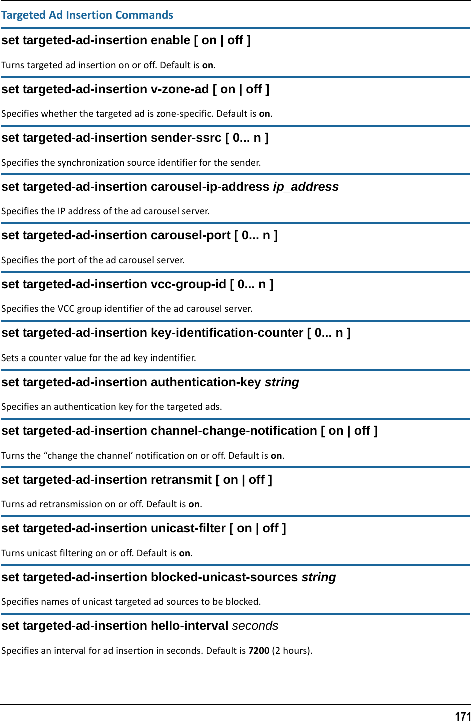 171Targeted Ad Insertion Commandsset targeted-ad-insertion enable [ on | off ]Turns targeted ad insertion on or off. Default is on.set targeted-ad-insertion v-zone-ad [ on | off ]Specifies whether the targeted ad is zone-specific. Default is on.set targeted-ad-insertion sender-ssrc [ 0... n ]Specifies the synchronization source identifier for the sender.set targeted-ad-insertion carousel-ip-address ip_addressSpecifies the IP address of the ad carousel server.set targeted-ad-insertion carousel-port [ 0... n ]Specifies the port of the ad carousel server.set targeted-ad-insertion vcc-group-id [ 0... n ]Specifies the VCC group identifier of the ad carousel server.set targeted-ad-insertion key-identification-counter [ 0... n ]Sets a counter value for the ad key indentifier.set targeted-ad-insertion authentication-key stringSpecifies an authentication key for the targeted ads.set targeted-ad-insertion channel-change-notification [ on | off ]Turns the “change the channel’ notification on or off. Default is on.set targeted-ad-insertion retransmit [ on | off ]Turns ad retransmission on or off. Default is on.set targeted-ad-insertion unicast-filter [ on | off ]Turns unicast filtering on or off. Default is on.set targeted-ad-insertion blocked-unicast-sources stringSpecifies names of unicast targeted ad sources to be blocked.set targeted-ad-insertion hello-interval secondsSpecifies an interval for ad insertion in seconds. Default is 7200 (2 hours).