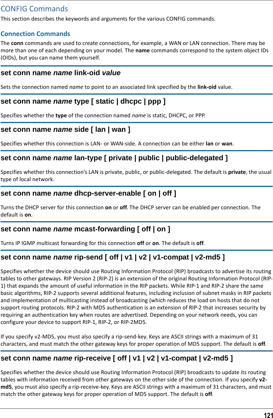 121CONFIG CommandsThis section describes the keywords and arguments for the various CONFIG commands.Connection CommandsThe conn commands are used to create connections, for example, a WAN or LAN connection. There may be more than one of each depending on your model. The name commands correspond to the system object IDs (OIDs), but you can name them yourself.set conn name name link-oid valueSets the connection named name to point to an associated link specified by the link-oid value.set conn name name type [ static | dhcpc | ppp ]Specifies whether the type of the connection named name is static, DHCPC, or PPP. set conn name name side [ lan | wan ]Specifies whether this connection is LAN- or WAN-side. A connection can be either lan or wan.set conn name name lan-type [ private | public | public-delegated ]Specifies whether this connection’s LAN is private, public, or public-delegated. The default is private, the usual type of local network.set conn name name dhcp-server-enable [ on | off ]Turns the DHCP server for this connection on or off. The DHCP server can be enabled per connection. The default is on.set conn name name mcast-forwarding [ off | on ]Turns IP IGMP multicast forwarding for this connection off or on. The default is off.set conn name name rip-send [ off | v1 | v2 | v1-compat | v2-md5 ]Specifies whether the device should use Routing Information Protocol (RIP) broadcasts to advertise its routing tables to other gateways. RIP Version 2 (RIP-2) is an extension of the original Routing Information Protocol (RIP-1) that expands the amount of useful information in the RIP packets. While RIP-1 and RIP-2 share the same basic algorithms, RIP-2 supports several additional features, including inclusion of subnet masks in RIP packets and implementation of multicasting instead of broadcasting (which reduces the load on hosts that do not support routing protocols. RIP-2 with MD5 authentication is an extension of RIP-2 that increases security by requiring an authentication key when routes are advertised. Depending on your network needs, you can configure your device to support RIP-1, RIP-2, or RIP-2MD5.If you specify v2-MD5, you must also specify a rip-send-key. Keys are ASCII strings with a maximum of 31 characters, and must match the other gateway keys for proper operation of MD5 support. The default is off.set conn name name rip-receive [ off | v1 | v2 | v1-compat | v2-md5 ]Specifies whether the device should use Routing Information Protocol (RIP) broadcasts to update its routing tables with information received from other gateways on the other side of the connection. If you specify v2-md5, you must also specify a rip-receive-key. Keys are ASCII strings with a maximum of 31 characters, and must match the other gateway keys for proper operation of MD5 support. The default is off.