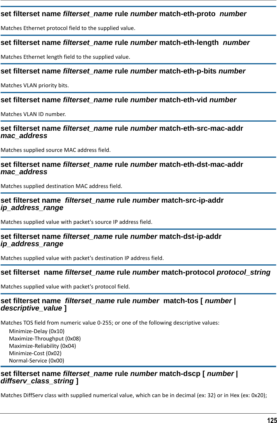 125set filterset name filterset_name rule number match-eth-proto  number Matches Ethernet protocol field to the supplied value.set filterset name filterset_name rule number match-eth-length  numberMatches Ethernet length field to the supplied value.set filterset name filterset_name rule number match-eth-p-bits numberMatches VLAN priority bits.set filterset name filterset_name rule number match-eth-vid numberMatches VLAN ID number.set filterset name filterset_name rule number match-eth-src-mac-addr mac_addressMatches supplied source MAC address field.set filterset name filterset_name rule number match-eth-dst-mac-addr mac_addressMatches supplied destination MAC address field.set filterset name  filterset_name rule number match-src-ip-addr  ip_address_rangeMatches supplied value with packet&apos;s source IP address field.set filterset name filterset_name rule number match-dst-ip-addr ip_address_rangeMatches supplied value with packet&apos;s destination IP address field.set filterset  name filterset_name rule number match-protocol protocol_stringMatches supplied value with packet&apos;s protocol field.set filterset name  filterset_name rule number  match-tos [ number | descriptive_value ]Matches TOS field from numeric value 0-255; or one of the following descriptive values:Minimize-Delay (0x10)Maximize-Throughput (0x08)Maximize-Reliability (0x04)Minimize-Cost (0x02)Normal-Service (0x00)set filterset name filterset_name rule number match-dscp [ number | diffserv_class_string ]Matches DiffServ class with supplied numerical value, which can be in decimal (ex: 32) or in Hex (ex: 0x20);