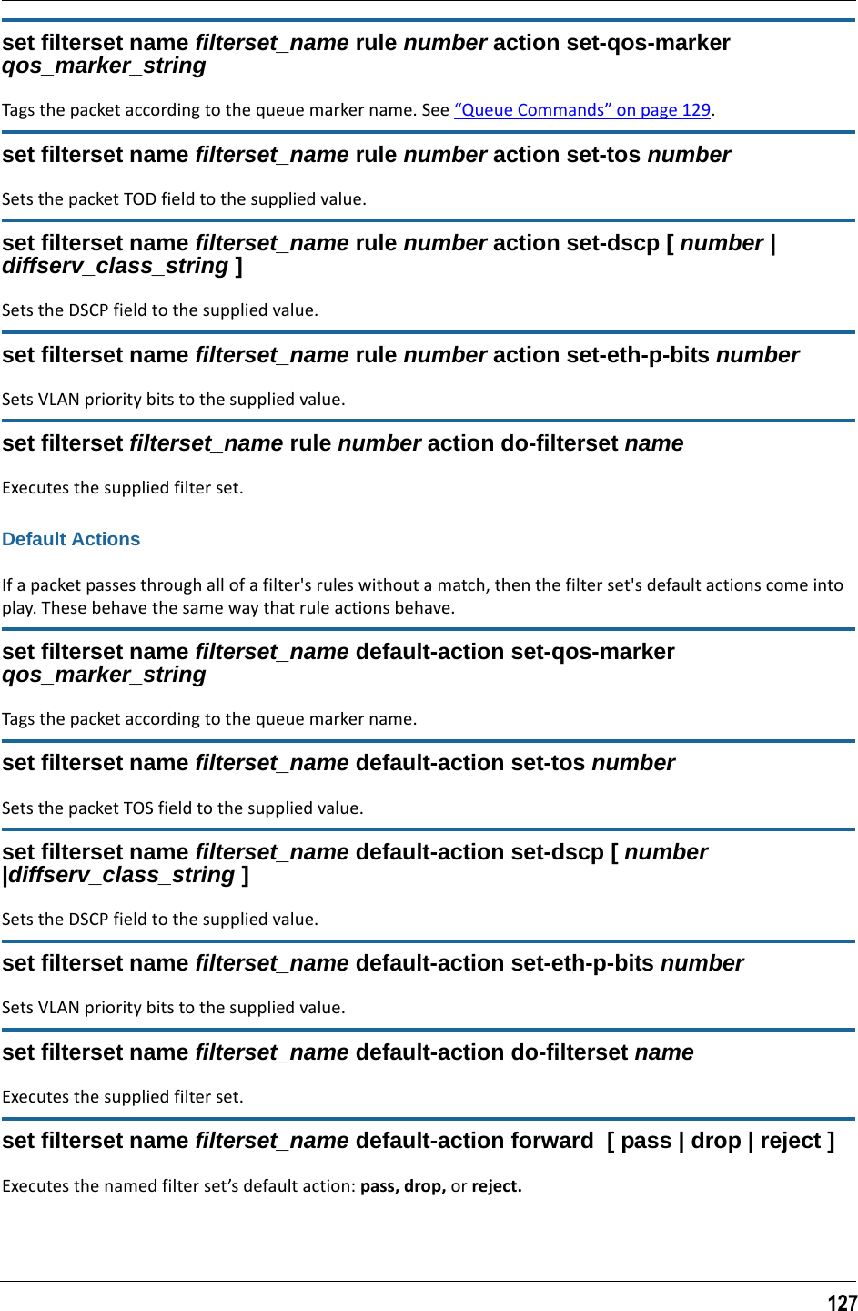127set filterset name filterset_name rule number action set-qos-marker qos_marker_stringTags the packet according to the queue marker name. See “Queue Commands” on page 129.set filterset name filterset_name rule number action set-tos numberSets the packet TOD field to the supplied value.set filterset name filterset_name rule number action set-dscp [ number | diffserv_class_string ]Sets the DSCP field to the supplied value.set filterset name filterset_name rule number action set-eth-p-bits numberSets VLAN priority bits to the supplied value.set filterset filterset_name rule number action do-filterset nameExecutes the supplied filter set.Default ActionsIf a packet passes through all of a filter&apos;s rules without a match, then the filter set&apos;s default actions come into play. These behave the same way that rule actions behave.set filterset name filterset_name default-action set-qos-marker qos_marker_stringTags the packet according to the queue marker name.set filterset name filterset_name default-action set-tos numberSets the packet TOS field to the supplied value.set filterset name filterset_name default-action set-dscp [ number |diffserv_class_string ]Sets the DSCP field to the supplied value.set filterset name filterset_name default-action set-eth-p-bits numberSets VLAN priority bits to the supplied value.set filterset name filterset_name default-action do-filterset nameExecutes the supplied filter set.set filterset name filterset_name default-action forward  [ pass | drop | reject ]Executes the named filter set’s default action: pass, drop, or reject.