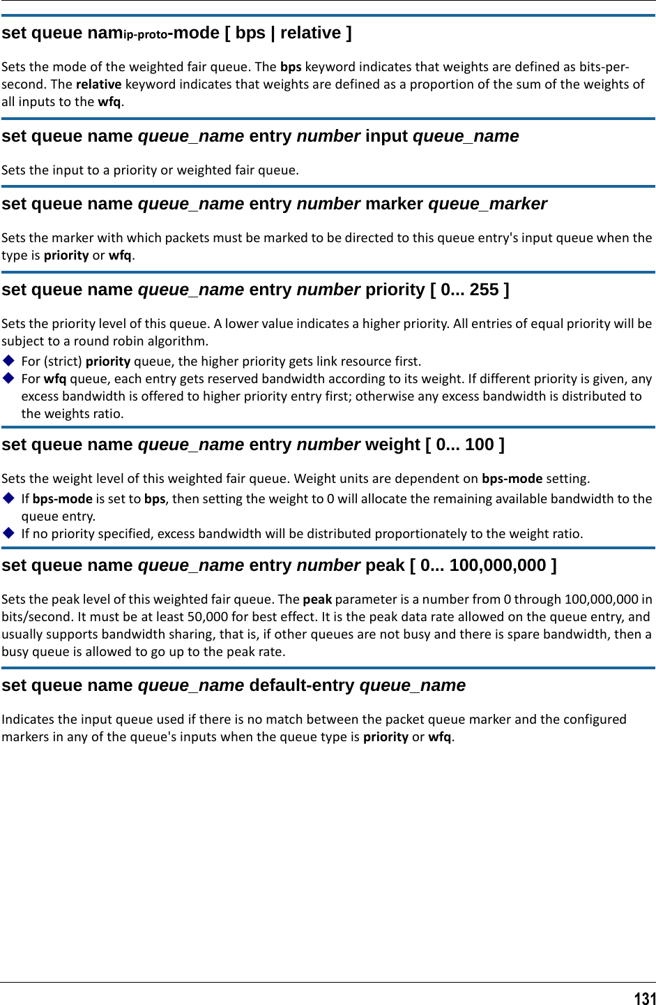 131set queue namip-proto-mode [ bps | relative ]Sets the mode of the weighted fair queue. The bps keyword indicates that weights are defined as bits-per-second. The relative keyword indicates that weights are defined as a proportion of the sum of the weights of all inputs to the wfq.set queue name queue_name entry number input queue_nameSets the input to a priority or weighted fair queue.set queue name queue_name entry number marker queue_markerSets the marker with which packets must be marked to be directed to this queue entry&apos;s input queue when the type is priority or wfq.set queue name queue_name entry number priority [ 0... 255 ]Sets the priority level of this queue. A lower value indicates a higher priority. All entries of equal priority will be subject to a round robin algorithm.For (strict) priority queue, the higher priority gets link resource first.For wfq queue, each entry gets reserved bandwidth according to its weight. If different priority is given, any excess bandwidth is offered to higher priority entry first; otherwise any excess bandwidth is distributed to the weights ratio.set queue name queue_name entry number weight [ 0... 100 ]Sets the weight level of this weighted fair queue. Weight units are dependent on bps-mode setting. If bps-mode is set to bps, then setting the weight to 0 will allocate the remaining available bandwidth to the queue entry. If no priority specified, excess bandwidth will be distributed proportionately to the weight ratio.set queue name queue_name entry number peak [ 0... 100,000,000 ]Sets the peak level of this weighted fair queue. The peak parameter is a number from 0 through 100,000,000 in bits/second. It must be at least 50,000 for best effect. It is the peak data rate allowed on the queue entry, and usually supports bandwidth sharing, that is, if other queues are not busy and there is spare bandwidth, then a busy queue is allowed to go up to the peak rate.set queue name queue_name default-entry queue_nameIndicates the input queue used if there is no match between the packet queue marker and the configured markers in any of the queue&apos;s inputs when the queue type is priority or wfq.