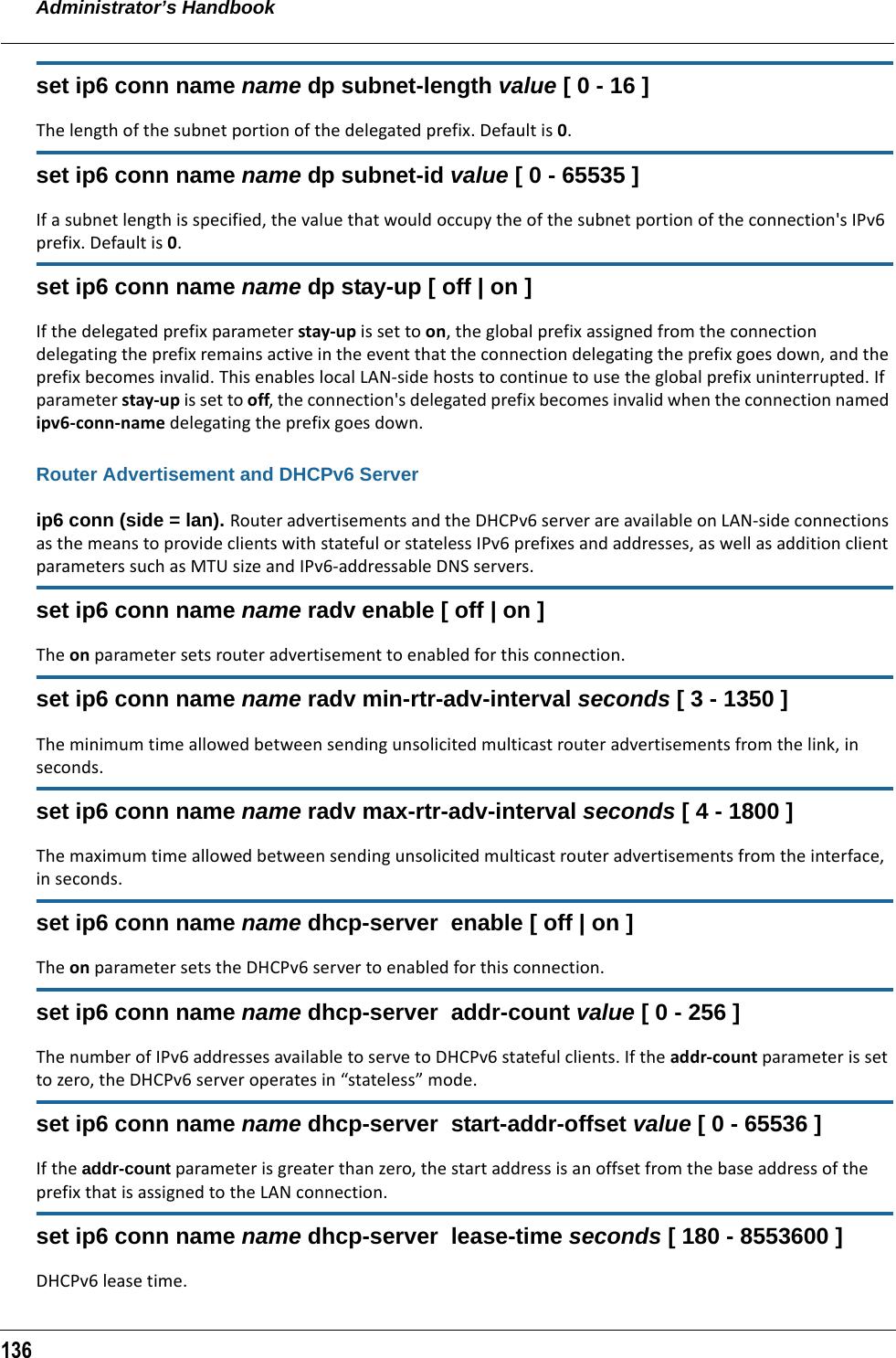 Administrator’s Handbook136set ip6 conn name name dp subnet-length value [ 0 - 16 ]The length of the subnet portion of the delegated prefix. Default is 0.set ip6 conn name name dp subnet-id value [ 0 - 65535 ]If a subnet length is specified, the value that would occupy the of the subnet portion of the connection&apos;s IPv6 prefix. Default is 0.set ip6 conn name name dp stay-up [ off | on ]If the delegated prefix parameter stay-up is set to on, the global prefix assigned from the connection delegating the prefix remains active in the event that the connection delegating the prefix goes down, and the prefix becomes invalid. This enables local LAN-side hosts to continue to use the global prefix uninterrupted. If parameter stay-up is set to off, the connection&apos;s delegated prefix becomes invalid when the connection named ipv6-conn-name delegating the prefix goes down.Router Advertisement and DHCPv6 Serverip6 conn (side = lan). Router advertisements and the DHCPv6 server are available on LAN-side connections as the means to provide clients with stateful or stateless IPv6 prefixes and addresses, as well as addition client parameters such as MTU size and IPv6-addressable DNS servers.set ip6 conn name name radv enable [ off | on ]The on parameter sets router advertisement to enabled for this connection.set ip6 conn name name radv min-rtr-adv-interval seconds [ 3 - 1350 ]The minimum time allowed between sending unsolicited multicast router advertisements from the link, in seconds.set ip6 conn name name radv max-rtr-adv-interval seconds [ 4 - 1800 ]The maximum time allowed between sending unsolicited multicast router advertisements from the interface, in seconds. set ip6 conn name name dhcp-server  enable [ off | on ]The on parameter sets the DHCPv6 server to enabled for this connection.set ip6 conn name name dhcp-server  addr-count value [ 0 - 256 ]The number of IPv6 addresses available to serve to DHCPv6 stateful clients. If the addr-count parameter is set to zero, the DHCPv6 server operates in “stateless” mode.set ip6 conn name name dhcp-server  start-addr-offset value [ 0 - 65536 ]If the addr-count parameter is greater than zero, the start address is an offset from the base address of the prefix that is assigned to the LAN connection.set ip6 conn name name dhcp-server  lease-time seconds [ 180 - 8553600 ]DHCPv6 lease time.