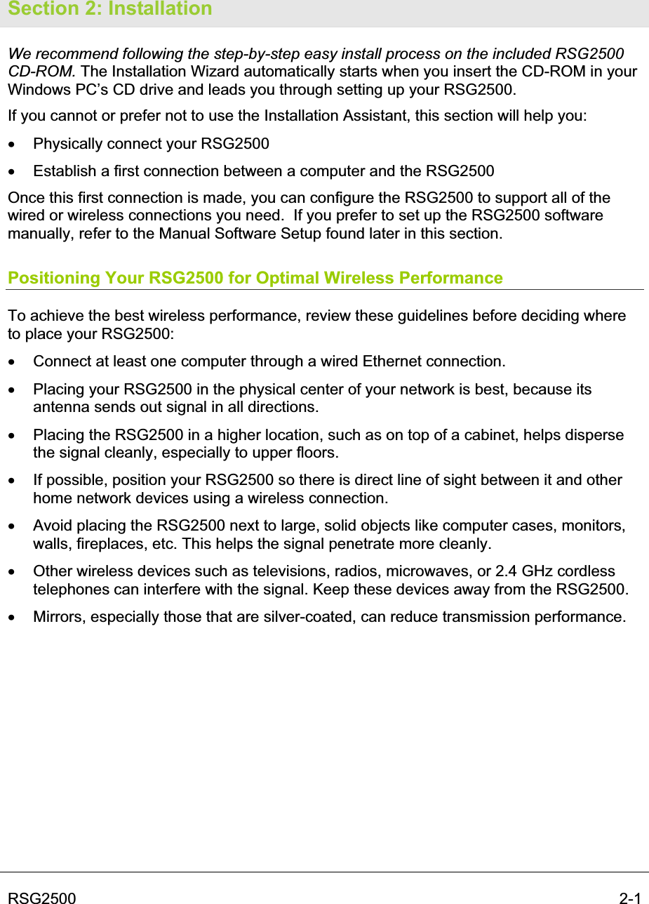 RSG2500  2-1Section 2: Installation We recommend following the step-by-step easy install process on the included RSG2500 CD-ROM. The Installation Wizard automatically starts when you insert the CD-ROM in your Windows PC’s CD drive and leads you through setting up your RSG2500.  If you cannot or prefer not to use the Installation Assistant, this section will help you:  x  Physically connect your RSG2500 x  Establish a first connection between a computer and the RSG2500 Once this first connection is made, you can configure the RSG2500 to support all of the wired or wireless connections you need.  If you prefer to set up the RSG2500 software manually, refer to the Manual Software Setup found later in this section.  Positioning Your RSG2500 for Optimal Wireless Performance To achieve the best wireless performance, review these guidelines before deciding where to place your RSG2500: x  Connect at least one computer through a wired Ethernet connection. x  Placing your RSG2500 in the physical center of your network is best, because its antenna sends out signal in all directions. x  Placing the RSG2500 in a higher location, such as on top of a cabinet, helps disperse the signal cleanly, especially to upper floors. x  If possible, position your RSG2500 so there is direct line of sight between it and other home network devices using a wireless connection. x  Avoid placing the RSG2500 next to large, solid objects like computer cases, monitors, walls, fireplaces, etc. This helps the signal penetrate more cleanly. x  Other wireless devices such as televisions, radios, microwaves, or 2.4 GHz cordless telephones can interfere with the signal. Keep these devices away from the RSG2500. x  Mirrors, especially those that are silver-coated, can reduce transmission performance. 