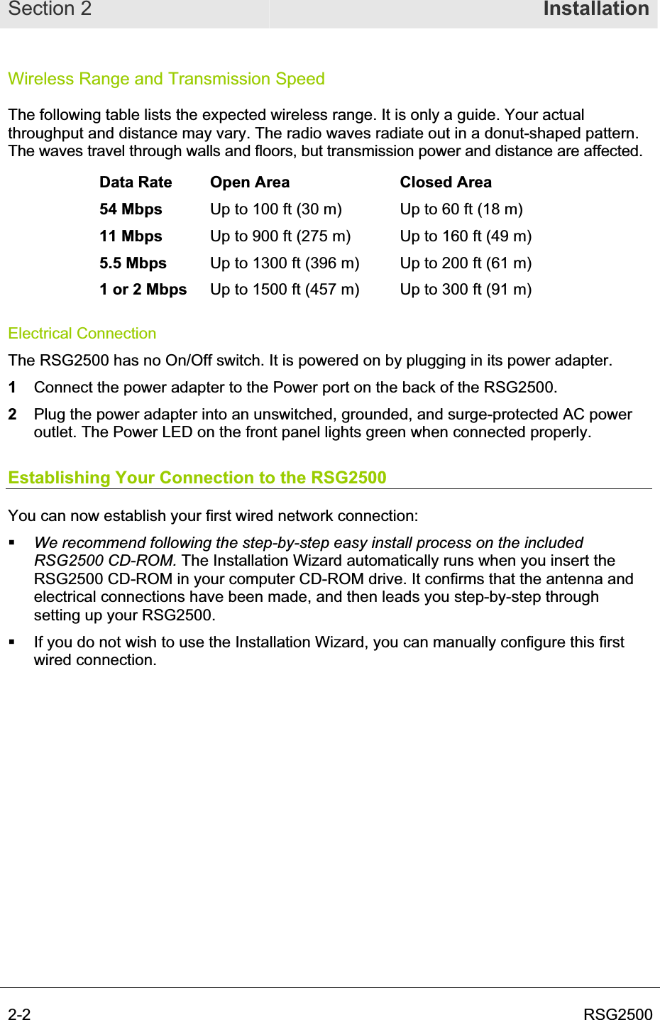 Section 2  Installation2-2  RSG2500Wireless Range and Transmission Speed The following table lists the expected wireless range. It is only a guide. Your actual throughput and distance may vary. The radio waves radiate out in a donut-shaped pattern. The waves travel through walls and floors, but transmission power and distance are affected. Data Rate  Open Area  Closed Area 54 Mbps  Up to 100 ft (30 m)  Up to 60 ft (18 m) 11 Mbps  Up to 900 ft (275 m)  Up to 160 ft (49 m) 5.5 Mbps  Up to 1300 ft (396 m)  Up to 200 ft (61 m) 1 or 2 Mbps  Up to 1500 ft (457 m)  Up to 300 ft (91 m) Electrical Connection The RSG2500 has no On/Off switch. It is powered on by plugging in its power adapter. 1Connect the power adapter to the Power port on the back of the RSG2500.  2Plug the power adapter into an unswitched, grounded, and surge-protected AC power outlet. The Power LED on the front panel lights green when connected properly. Establishing Your Connection to the RSG2500 You can now establish your first wired network connection:  We recommend following the step-by-step easy install process on the included RSG2500 CD-ROM. The Installation Wizard automatically runs when you insert the RSG2500 CD-ROM in your computer CD-ROM drive. It confirms that the antenna and electrical connections have been made, and then leads you step-by-step through setting up your RSG2500.  If you do not wish to use the Installation Wizard, you can manually configure this first wired connection. 
