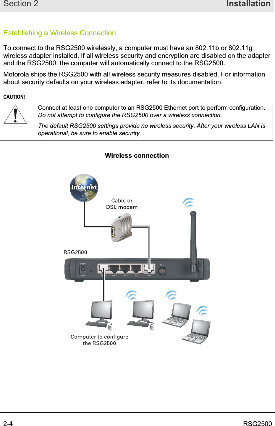Section 2  Installation2-4  RSG2500Establishing a Wireless Connection To connect to the RSG2500 wirelessly, a computer must have an 802.11b or 802.11g wireless adapter installed. If all wireless security and encryption are disabled on the adapter and the RSG2500, the computer will automatically connect to the RSG2500.  Motorola ships the RSG2500 with all wireless security measures disabled. For information about security defaults on your wireless adapter, refer to its documentation. CAUTION!Connect at least one computer to an RSG2500 Ethernet port to perform configuration. Do not attempt to configure the RSG2500 over a wireless connection.The default RSG2500 settings provide no wireless security. After your wireless LAN is operational, be sure to enable security. Wireless connection