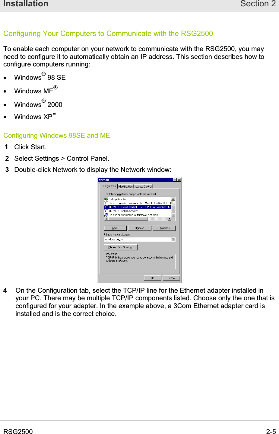Installation Section 2RSG2500  2-5Configuring Your Computers to Communicate with the RSG2500 To enable each computer on your network to communicate with the RSG2500, you may need to configure it to automatically obtain an IP address. This section describes how to configure computers running: x Windows® 98 SE x Windows ME®x Windows® 2000 x Windows XP™Configuring Windows 98SE and ME 1Click Start.  2  Select Settings &gt; Control Panel.  3  Double-click Network to display the Network window: 4  On the Configuration tab, select the TCP/IP line for the Ethernet adapter installed in your PC. There may be multiple TCP/IP components listed. Choose only the one that is configured for your adapter. In the example above, a 3Com Ethernet adapter card is installed and is the correct choice. 