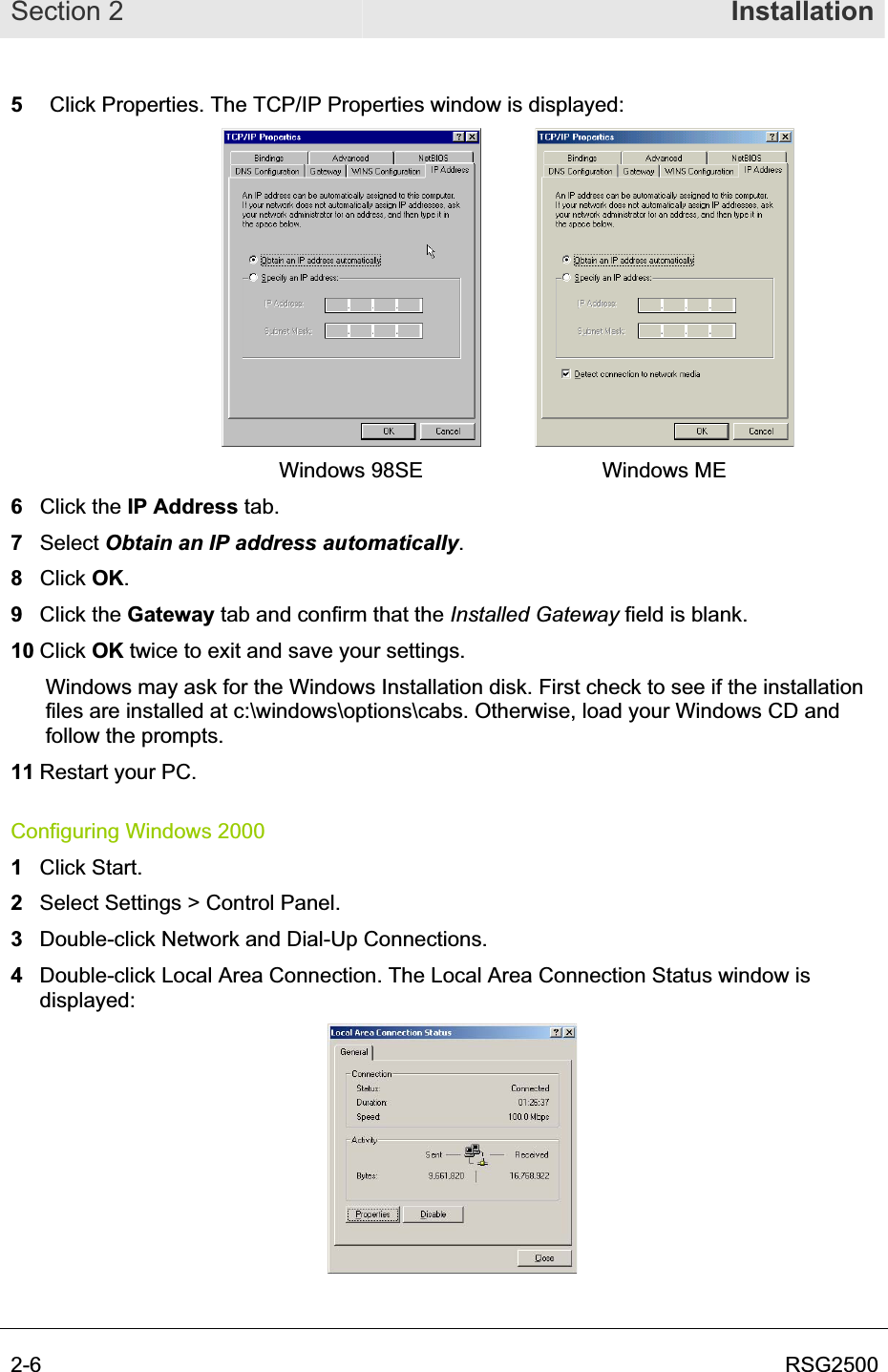 Section 2  Installation2-6  RSG25005  Click Properties. The TCP/IP Properties window is displayed: Windows 98SE  Windows ME 6 Click the IP Address tab. 7 Select Obtain an IP address automatically.8 Click OK.9 Click the Gateway tab and confirm that the Installed Gateway field is blank. 10 Click OK twice to exit and save your settings.    Windows may ask for the Windows Installation disk. First check to see if the installation files are installed at c:\windows\options\cabs. Otherwise, load your Windows CD and follow the prompts. 11 Restart your PC. Configuring Windows 2000 1Click Start. 2Select Settings &gt; Control Panel.3Double-click Network and Dial-Up Connections.  4Double-click Local Area Connection. The Local Area Connection Status window is displayed: