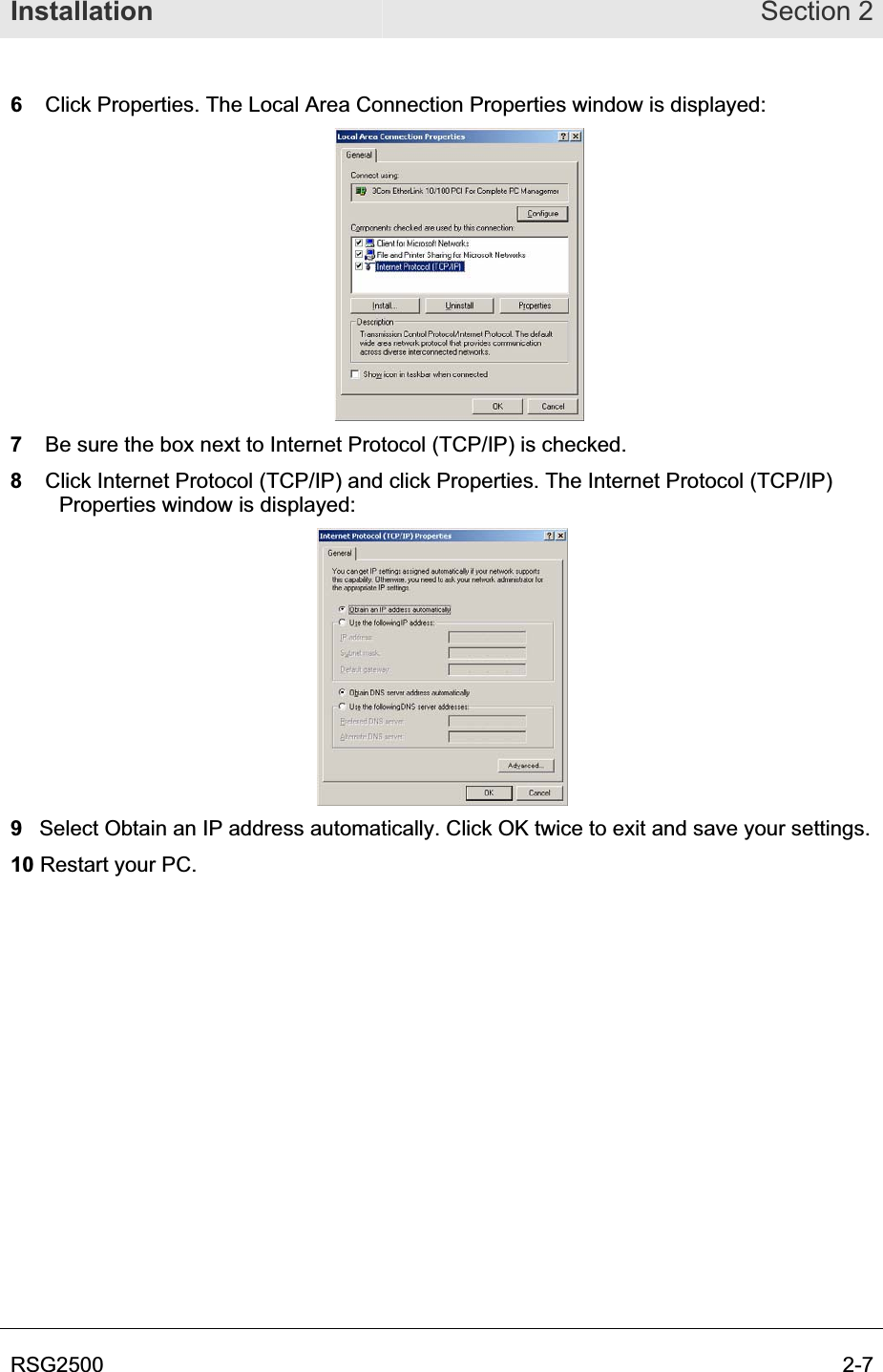 Installation Section 2RSG2500  2-76Click Properties. The Local Area Connection Properties window is displayed: 7   Be sure the box next to Internet Protocol (TCP/IP) is checked.  8Click Internet Protocol (TCP/IP) and click Properties. The Internet Protocol (TCP/IP) Properties window is displayed:9  Select Obtain an IP address automatically. Click OK twice to exit and save your settings. 10 Restart your PC. 
