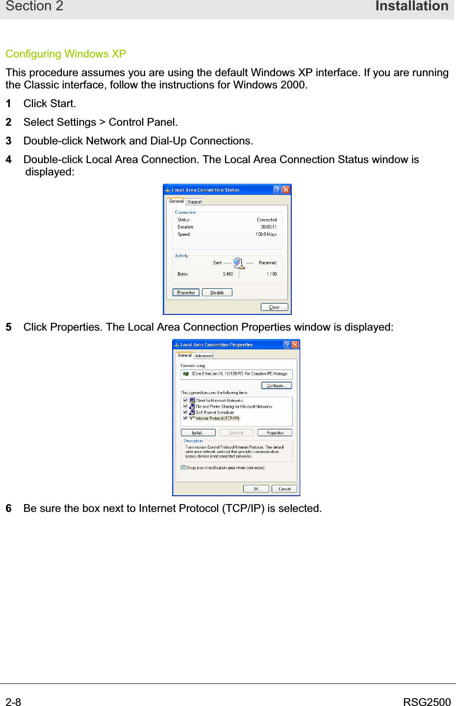 Section 2  Installation2-8  RSG2500Configuring Windows XP This procedure assumes you are using the default Windows XP interface. If you are running the Classic interface, follow the instructions for Windows 2000. 1Click Start. 2Select Settings &gt; Control Panel.3Double-click Network and Dial-Up Connections.  4Double-click Local Area Connection. The Local Area Connection Status window is displayed:5  Click Properties. The Local Area Connection Properties window is displayed: 6  Be sure the box next to Internet Protocol (TCP/IP) is selected.  