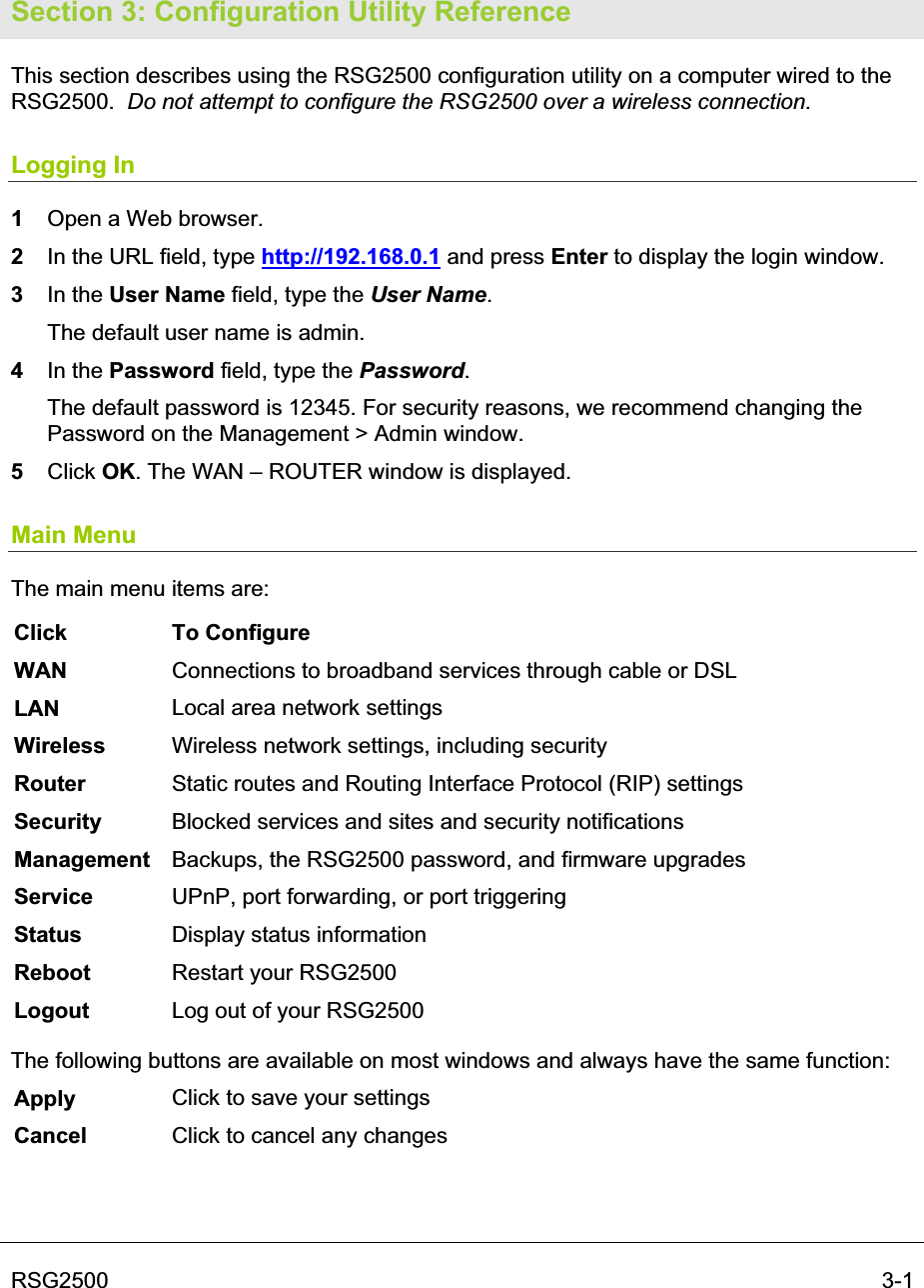 RSG2500  3-1Section 3: Configuration Utility Reference This section describes using the RSG2500 configuration utility on a computer wired to the RSG2500. Do not attempt to configure the RSG2500 over a wireless connection.Logging In 1Open a Web browser.2In the URL field, type http://192.168.0.1 and press Enter to display the login window.  3In the User Name field, type the User Name.  The default user name is admin. 4In the Password field, type the Password.  The default password is 12345. For security reasons, we recommend changing the Password on the Management &gt; Admin window. 5Click OK. The WAN – ROUTER window is displayed. Main Menu The main menu items are: Click To Configure WAN Connections to broadband services through cable or DSLLAN Local area network settings Wireless Wireless network settings, including security Router Static routes and Routing Interface Protocol (RIP) settings Security  Blocked services and sites and security notifications Management  Backups, the RSG2500 password, and firmware upgrades Service UPnP, port forwarding, or port triggering Status Display status information Reboot Restart your RSG2500 Logout Log out of your RSG2500 The following buttons are available on most windows and always have the same function: Apply  Click to save your settings Cancel Click to cancel any changes 
