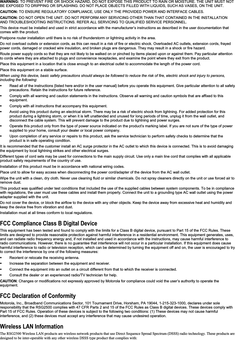 WARNING: TO PREVENT FIRE OR SHOCK HAZARD, DO NOT EXPOSE THIS PRODUCT TO RAIN OR MOISTURE. THE UNIT MUST NOT BE EXPOSED TO DRIPPING OR SPLASHING. DO NOT PLACE OBJECTS FILLED WITH LIQUIDS, SUCH AS VASES, ON THE UNIT. CAUTION: TO ENSURE REGULATORY COMPLIANCE, USE ONLY THE PROVIDED POWER AND INTERFACE CABLES. CAUTION: DO NOT OPEN THE UNIT. DO NOT PERFORM ANY SERVICING OTHER THAN THAT CONTAINED IN THE INSTALLATION AND TROUBLESHOOTING INSTRUCTIONS. REFER ALL SERVICING TO QUALIFIED SERVICE PERSONNEL. This device must be installed and used in strict accordance with the manufacturer’s instructions as described in the user documentation that comes with the product. Postpone router installation until there is no risk of thunderstorm or lightning activity in the area. Do not overload outlets or extension cords, as this can result in a risk of fire or electric shock. Overloaded AC outlets, extension cords, frayed power cords, damaged or cracked wire insulation, and broken plugs are dangerous. They may result in a shock or fire hazard. Route power supply cords so that they are not likely to be walked on or pinched by items placed upon or against them. Pay particular attention to cords where they are attached to plugs and convenience receptacles, and examine the point where they exit from the product. Place this equipment in a location that is close enough to an electrical outlet to accommodate the length of the power cord. Place this equipment on a stable surface. When using this device, basic safety precautions should always be followed to reduce the risk of fire, electric shock and injury to persons, including the following:  Read all of the instructions {listed here and/or in the user manual} before you operate this equipment. Give particular attention to all safety precautions. Retain the instructions for future reference.   Comply with all warning and caution statements in the instructions. Observe all warning and caution symbols that are affixed to this equipment.  Comply with all instructions that accompany this equipment.   Avoid using this product during an electrical storm.There may be a risk of electric shock from lightning. For added protection for this product during a lightning storm, or when it is left unattended and unused for long periods of time, unplug it from the wall outlet, and disconnect the cable system. This will prevent damage to the product due to lightning and power surges.   Operate this product only from the type of power source indicated on the product’s marking label. If you are not sure of the type of power supplied to your home, consult your dealer or local power company.   Upon completion of any service or repairs to this product, ask the service technician to perform safety checks to determine that the product is in safe operating condition. It is recommended that the customer install an AC surge protector in the AC outlet to which this device is connected. This is to avoid damaging the equipment by local lightning strikes and other electrical surges. Different types of cord sets may be used for connections to the main supply circuit. Use only a main line cord that complies with all applicable product safety requirements of the country of use. Installation of this product must be in accordance with national wiring codes. Place unit to allow for easy access when disconnecting the power cord/adapter of the device from the AC wall outlet. Wipe the unit with a clean, dry cloth. Never use cleaning fluid or similar chemicals. Do not spray cleaners directly on the unit or use forced air to remove dust. This product was qualified under test conditions that included the use of the supplied cables between system components. To be in compliance with regulations, the user must use these cables and install them properly. Connect the unit to a grounding type AC wall outlet using the power adapter supplied with the unit. Do not cover the device, or block the airflow to the device with any other objects. Keep the device away from excessive heat and humidity and keep the device free from vibration and dust. Installation must at all times conform to local regulations. FCC Compliance Class B Digital Device This equipment has been tested and found to comply with the limits for a Class B digital device, pursuant to Part 15 of the FCC Rules. These limits are designed to provide reasonable protection against harmful interference in a residential environment. This equipment generates, uses, and can radiate radio frequency energy and, if not installed and used in accordance with the instructions, may cause harmful interference to radio communications. However, there is no guarantee that interference will not occur in a particular installation. If this equipment does cause harmful interference to radio or television reception, which can be determined by turning the equipment off and on, the user is encouraged to try to correct the interference by one of the following measures:   Reorient or relocate the receiving antenna.   Increase the separation between the equipment and receiver.   Connect the equipment into an outlet on a circuit different from that to which the receiver is connected.   Consult the dealer or an experienced radio/TV technician for help. CAUTION: Changes or modifications not expressly approved by Motorola for compliance could void the user’s authority to operate the equipment.FCC Declaration of Conformity Motorola, Inc., Broadband Communications Sector, 101 Tournament Drive, Horsham, PA 19044, 1-215-323-1000, declares under sole responsibility that the RSG2500 complies with 47 CFR Parts 2 and 15 of the FCC Rules as Class B digital devices. These devices comply with Part 15 of FCC Rules. Operation of these devices is subject to the following two conditions: (1) These devices may not cause harmfulinterference, and (2) these devices must accept any interference that may cause undesired operation. Wireless LAN Information The RSG2500 Wireless LAN products are wireless network products that use Direct Sequence Spread Spectrum (DSSS) radio technology. These products are designed to be inter-operable with any other wireless DSSS type product that complies with: 