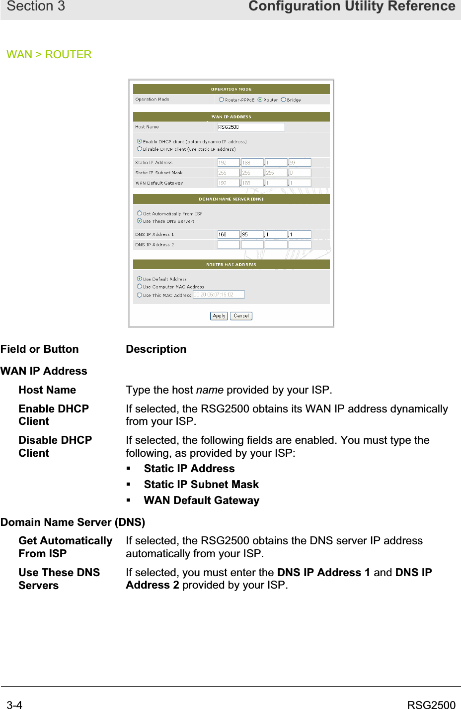 Section 3  Configuration Utility Reference3-4  RSG2500WAN &gt; ROUTER Field or Button  Description WAN IP Address Host Name  Type the host name provided by your ISP. Enable DHCP ClientIf selected, the RSG2500 obtains its WAN IP address dynamically from your ISP. Disable DHCP ClientIf selected, the following fields are enabled. You must type the following, as provided by your ISP: Static IP Address Static IP Subnet Mask  WAN Default Gateway Domain Name Server (DNS) Get Automatically From ISP If selected, the RSG2500 obtains the DNS server IP address automatically from your ISP. Use These DNS ServersIf selected, you must enter the DNS IP Address 1 and DNS IP Address 2 provided by your ISP. 