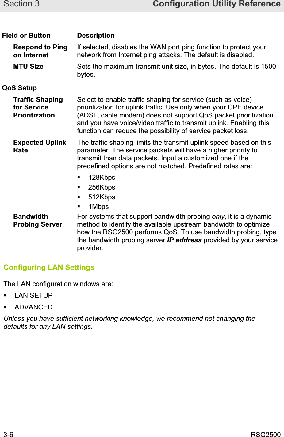 Section 3  Configuration Utility Reference3-6  RSG2500Field or Button  Description Respond to Ping on Internet If selected, disables the WAN port ping function to protect your network from Internet ping attacks. The default is disabled. MTU Size  Sets the maximum transmit unit size, in bytes. The default is 1500 bytes.QoS Setup Traffic Shaping for Service PrioritizationSelect to enable traffic shaping for service (such as voice) prioritization for uplink traffic. Use only when your CPE device (ADSL, cable modem) does not support QoS packet prioritization and you have voice/video traffic to transmit uplink. Enabling this function can reduce the possibility of service packet loss. Expected Uplink RateThe traffic shaping limits the transmit uplink speed based on this parameter. The service packets will have a higher priority to transmit than data packets. Input a customized one if the predefined options are not matched. Predefined rates are:  128Kbps  256Kbps  512Kbps  1Mbps Bandwidth Probing Server For systems that support bandwidth probing only, it is a dynamic method to identify the available upstream bandwidth to optimize how the RSG2500 performs QoS. To use bandwidth probing, type the bandwidth probing server IP address provided by your service provider.Configuring LAN Settings The LAN configuration windows are:  LAN SETUP  ADVANCED Unless you have sufficient networking knowledge, we recommend not changing the defaults for any LAN settings.