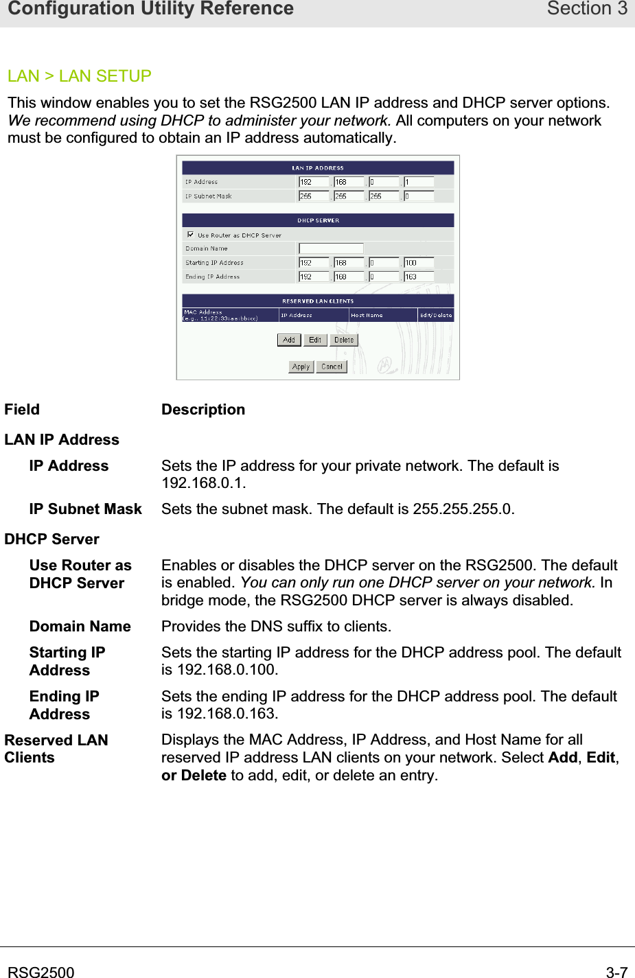 Configuration Utility Reference Section 3RSG2500  3-7LAN &gt; LAN SETUP This window enables you to set the RSG2500 LAN IP address and DHCP server options. We recommend using DHCP to administer your network. All computers on your network must be configured to obtain an IP address automatically. Field Description LAN IP Address IP Address  Sets the IP address for your private network. The default is 192.168.0.1. IP Subnet Mask  Sets the subnet mask. The default is 255.255.255.0.  DHCP Server Use Router asDHCP Server Enables or disables the DHCP server on the RSG2500. The default is enabled. You can only run one DHCP server on your network. In bridge mode, the RSG2500 DHCP server is always disabled. Domain Name  Provides the DNS suffix to clients. Starting IP AddressSets the starting IP address for the DHCP address pool. The default is 192.168.0.100. Ending IP AddressSets the ending IP address for the DHCP address pool. The default is 192.168.0.163. Reserved LAN ClientsDisplays the MAC Address, IP Address, and Host Name for all reserved IP address LAN clients on your network. Select Add,Edit,or Delete to add, edit, or delete an entry. 