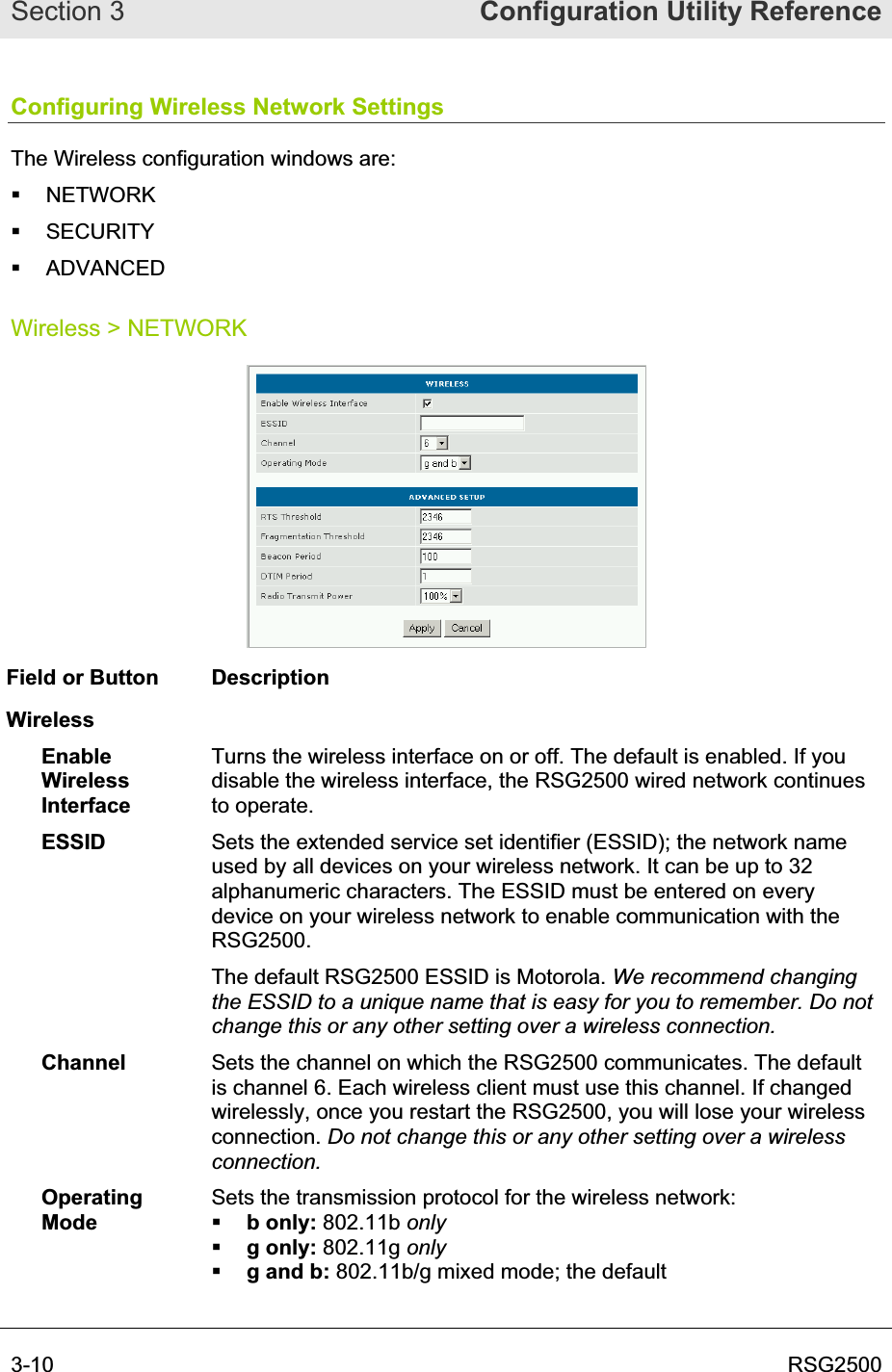 Section 3  Configuration Utility Reference3-10  RSG2500Configuring Wireless Network Settings The Wireless configuration windows are:  NETWORK  SECURITY  ADVANCED Wireless &gt; NETWORK Field or Button  Description WirelessEnableWirelessInterfaceTurns the wireless interface on or off. The default is enabled. If you disable the wireless interface, the RSG2500 wired network continues to operate.  ESSID Sets the extended service set identifier (ESSID); the network name used by all devices on your wireless network. It can be up to 32 alphanumeric characters. The ESSID must be entered on every device on your wireless network to enable communication with the RSG2500.The default RSG2500 ESSID is Motorola. We recommend changing the ESSID to a unique name that is easy for you to remember. Do not change this or any other setting over a wireless connection.Channel Sets the channel on which the RSG2500 communicates. The default is channel 6. Each wireless client must use this channel. If changed wirelessly, once you restart the RSG2500, you will lose your wireless connection. Do not change this or any other setting over a wireless connection. OperatingModeSets the transmission protocol for the wireless network: b only: 802.11b onlyg only: 802.11g onlyg and b: 802.11b/g mixed mode; the default 