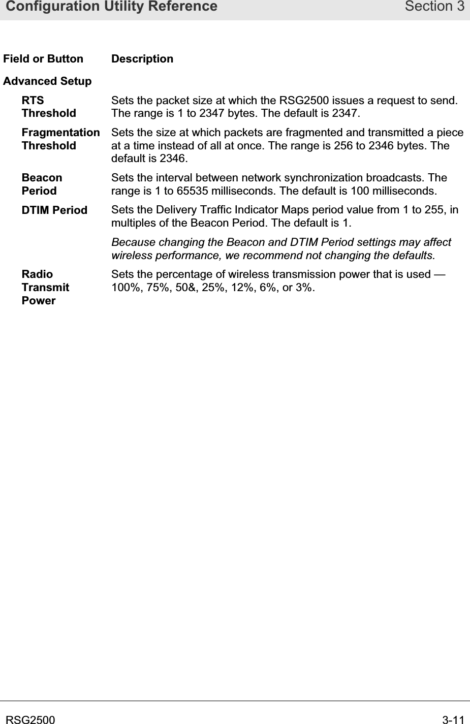 Configuration Utility Reference Section 3RSG2500  3-11Field or Button  Description Advanced Setup RTSThresholdSets the packet size at which the RSG2500 issues a request to send. The range is 1 to 2347 bytes. The default is 2347. FragmentationThresholdSets the size at which packets are fragmented and transmitted a piece at a time instead of all at once. The range is 256 to 2346 bytes. The default is 2346.  BeaconPeriodSets the interval between network synchronization broadcasts. The range is 1 to 65535 milliseconds. The default is 100 milliseconds. DTIM Period  Sets the Delivery Traffic Indicator Maps period value from 1 to 255, in multiples of the Beacon Period. The default is 1. Because changing the Beacon and DTIM Period settings may affect wireless performance, we recommend not changing the defaults. RadioTransmitPower Sets the percentage of wireless transmission power that is used — 100%, 75%, 50&amp;, 25%, 12%, 6%, or 3%. 