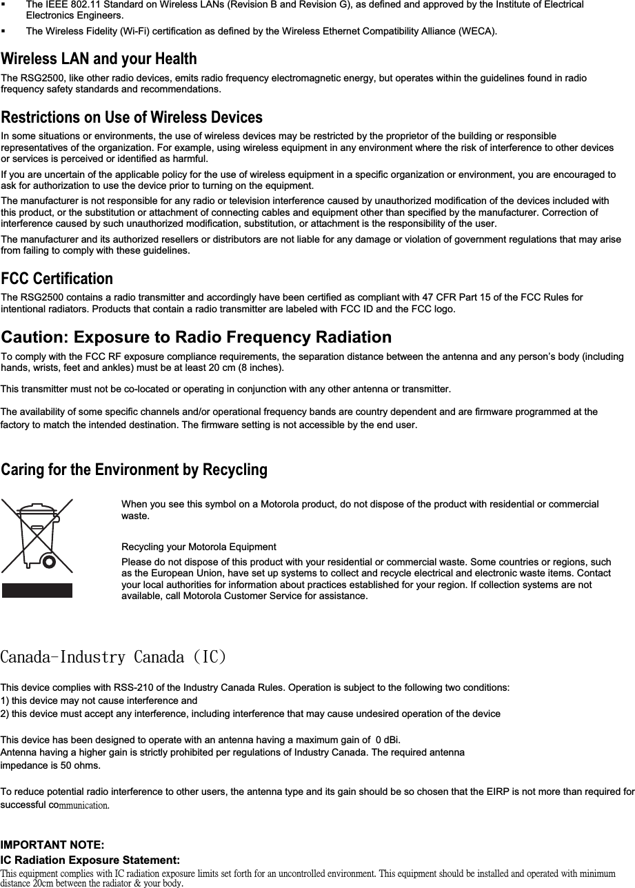   The IEEE 802.11 Standard on Wireless LANs (Revision B and Revision G), as defined and approved by the Institute of Electrical Electronics Engineers.   The Wireless Fidelity (Wi-Fi) certification as defined by the Wireless Ethernet Compatibility Alliance (WECA). Wireless LAN and your Health The RSG2500, like other radio devices, emits radio frequency electromagnetic energy, but operates within the guidelines found in radio frequency safety standards and recommendations.  Restrictions on Use of Wireless Devices In some situations or environments, the use of wireless devices may be restricted by the proprietor of the building or responsiblerepresentatives of the organization. For example, using wireless equipment in any environment where the risk of interference to other devices or services is perceived or identified as harmful. If you are uncertain of the applicable policy for the use of wireless equipment in a specific organization or environment, you are encouraged to ask for authorization to use the device prior to turning on the equipment.The manufacturer is not responsible for any radio or television interference caused by unauthorized modification of the devices included with this product, or the substitution or attachment of connecting cables and equipment other than specified by the manufacturer. Correction of interference caused by such unauthorized modification, substitution, or attachment is the responsibility of the user. The manufacturer and its authorized resellers or distributors are not liable for any damage or violation of government regulations that may arise from failing to comply with these guidelines. FCC Certification The RSG2500 contains a radio transmitter and accordingly have been certified as compliant with 47 CFR Part 15 of the FCC Rules forintentional radiators. Products that contain a radio transmitter are labeled with FCC ID and the FCC logo. Caution: Exposure to Radio Frequency RadiationTo comply with the FCC RF exposure compliance requirements, the separation distance between the antenna and any person’s body (includinghands, wrists, feet and ankles) must be at least 20 cm (8 inches).Canada — Industry Canada (IC) The wireless radio of this device complies with RSS 210 and RSS 102 of Industry Canada. This Class B digital device complies with Canadian ICES-003 (NMB-003). Cet appareil numérique de la classe B respects toutes les exigences du Règlement sur le matériel brouilleur du Canada. Caring for the Environment by Recycling When you see this symbol on a Motorola product, do not dispose of the product with residential or commercial waste. Recycling your Motorola Equipment Please do not dispose of this product with your residential or commercial waste. Some countries or regions, such as the European Union, have set up systems to collect and recycle electrical and electronic waste items. Contact your local authorities for information about practices established for your region. If collection systems are not available, call Motorola Customer Service for assistance. Copyright © 2006 Motorola, Inc. All rights reserved.  No part of this publication may be reproduced in any form or by any means or used to make any derivative work (such as translation, transformation or adaptation) without written permission from Motorola, Inc. Motorola reserves the right to revise this publication and to make changes in content from time to time without obligation on the part of Motorola to provide notification of such revision or change.  Motorola provides this guide without warranty of any kind, either implied or expressed, including but not limited to, the implied warranties of merchantability and fitness for a particular purpose.  Motorola may make improvements or changes in the product(s) described in this manual at any time. MOTOROLA and the Stylized M Logo are registered in the US Patent &amp; Trademark Office.  Microsoft, Windows, Windows Me, Windows XP,Windows 95, Windows 98, Windows NT, Windows 2000, DirectX, MSN, and NetMeeting are either registered trademarks or trademarks ofMicrosoft Corporation in the United States and/or other countries.  Microsoft Windows screen shots are used by permission of MicrosoftCorporation.  Wi-Fi is a registered trademark of Wireless Ethernet Compatibility Alliance, Inc.  AOL is a registered trademark and Instant Messenger is a trademark of America Online, Inc. QuickTime is a registered trademark of Apple Computer, Inc. Net2Phone is a registeredtrademark of Net2Phone, Inc. Battle.net is a registered trademark of Blizzard Entertainment. UNIX is a registered trademark of The Open Group. UPnP™ is a trademark of the UPnP™ Implementers Corporation. The following websites are not sponsored, affiliated, or controlled by Motorola: www.dyndns.org, www.changeip.com, and www.ntp.org. All other product or service names are the property of their respective owners.  This transmitter must not be co-located or operating in conjunction with any other antenna or transmitter.The availability of some specific channels and/or operational frequency bands are country dependent and are firmware programmed at the factory to match the intended destination. The firmware setting is not accessible by the end user.Dbobeb.Joevtusz!Dbobeb!)JD*This device complies with RSS-210 of the Industry Canada Rules. Operation is subject to the following two conditions:1) this device may not cause interference and2) this device must accept any interference, including interference that may cause undesired operation of the deviceThis device has been designed to operate with an antenna having a maximum gain of  0 dBi.Antenna having a higher gain is strictly prohibited per regulations of Industry Canada. The required antennaimpedance is 50 ohms.To reduce potential radio interference to other users, the antenna type and its gain should be so chosen that the EIRP is not more than required for successful cò̀̈́˼˶˴̇˼̂́ˁIMPORTANT NOTE:IC Radiation Exposure Statement:˧˻˼̆ʳ˸̄̈˼̃̀˸́̇ʳ˶̂̀̃˿˼˸̆ʳ̊˼̇˻ʳ˜˖ʳ̅˴˷˼˴̇˼̂́ʳ˸̋̃̂̆̈̅˸ʳ˿˼̀˼̇̆ʳ̆˸̇ʳ˹̂̅̇˻ʳ˹̂̅ʳ˴́ʳ̈́˶̂́̇̅̂˿˿˸˷ʳ˸́̉˼̅̂́̀˸́̇ˁʳ˧˻˼̆ʳ˸̄̈˼̃̀˸́̇ʳ̆˻̂̈˿˷ʳ˵˸ʳ˼́̆̇˴˿˿˸˷ʳ˴́˷ʳ̂̃˸̅˴̇˸˷ʳ̊˼̇˻ʳ̀˼́˼̀̈̀ʳ˷˼̆̇˴́˶˸ʳ˅˃˶̀ʳ˵˸̇̊˸˸́ʳ̇˻˸ʳ̅˴˷˼˴̇̂̅ʳʹʳ̌̂̈̅ʳ˵̂˷̌ˁ