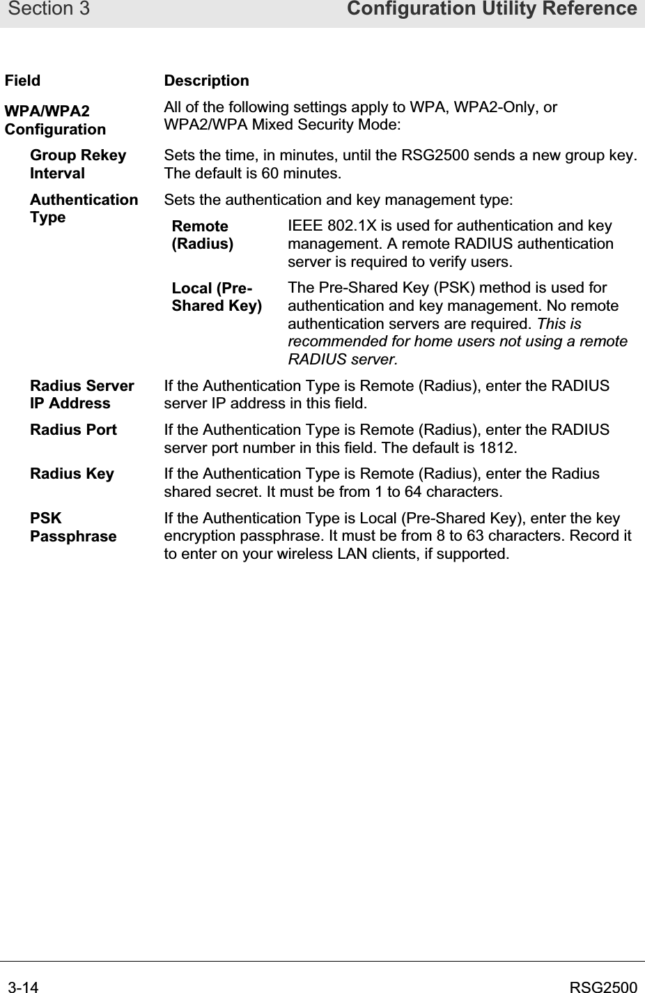 Section 3  Configuration Utility Reference3-14  RSG2500Field Description WPA/WPA2 Configuration All of the following settings apply to WPA, WPA2-Only, or WPA2/WPA Mixed Security Mode: Group Rekey IntervalSets the time, in minutes, until the RSG2500 sends a new group key. The default is 60 minutes.AuthenticationType Sets the authentication and key management type: Remote(Radius)IEEE 802.1X is used for authentication and key management. A remote RADIUS authentication server is required to verify users. Local (Pre-Shared Key) The Pre-Shared Key (PSK) method is used for authentication and key management. No remote authentication servers are required. This is recommended for home users not using a remote RADIUS server.Radius Server IP Address If the Authentication Type is Remote (Radius), enter the RADIUS server IP address in this field. Radius Port  If the Authentication Type is Remote (Radius), enter the RADIUS server port number in this field. The default is 1812. Radius Key  If the Authentication Type is Remote (Radius), enter the Radius shared secret. It must be from 1 to 64 characters. PSKPassphraseIf the Authentication Type is Local (Pre-Shared Key), enter the key encryption passphrase. It must be from 8 to 63 characters. Record it to enter on your wireless LAN clients, if supported.  