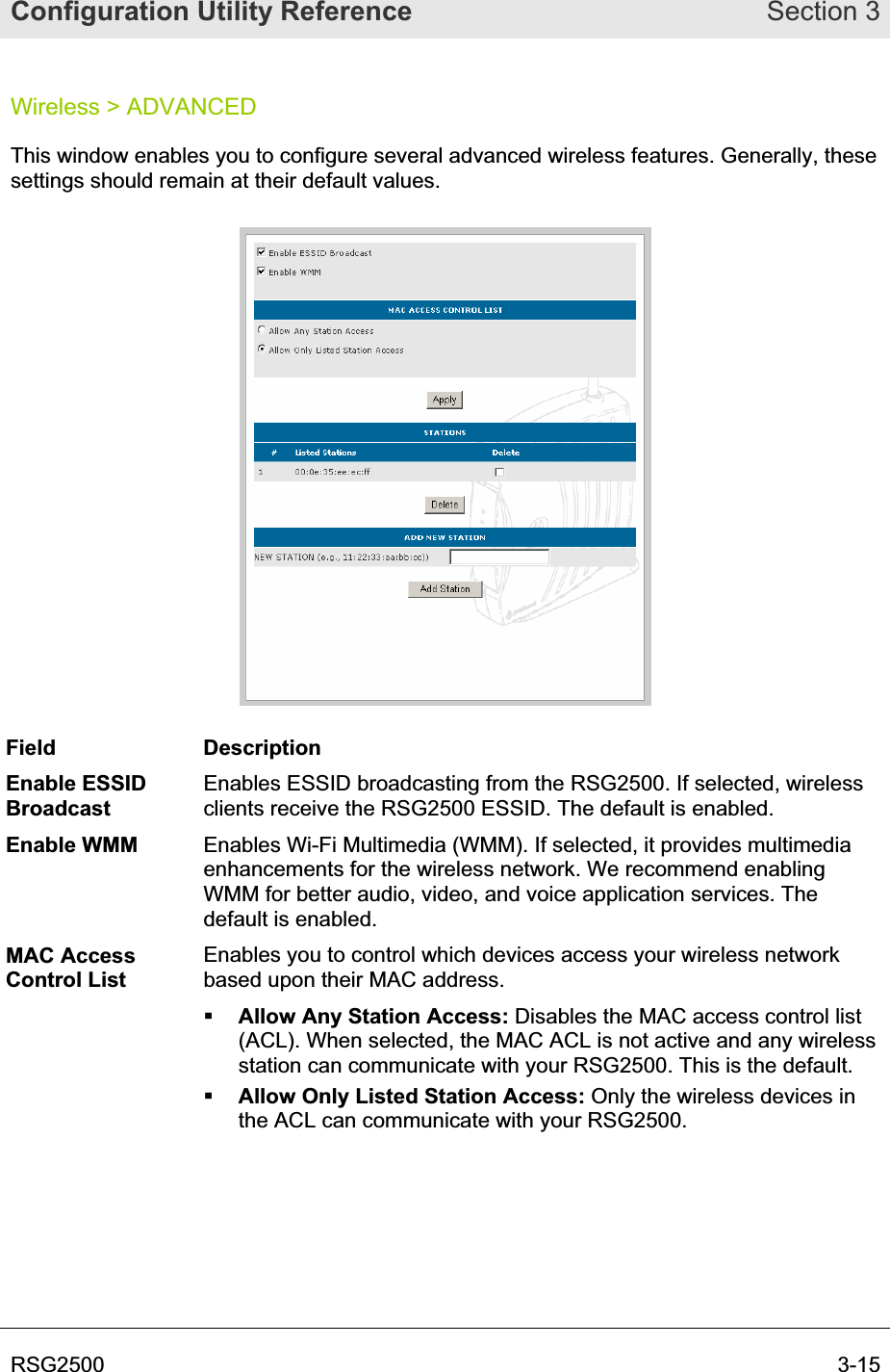 Configuration Utility Reference Section 3RSG2500  3-15Wireless &gt; ADVANCED This window enables you to configure several advanced wireless features. Generally, these settings should remain at their default values.  Field Description Enable ESSID BroadcastEnables ESSID broadcasting from the RSG2500. If selected, wireless clients receive the RSG2500 ESSID. The default is enabled. Enable WMM  Enables Wi-Fi Multimedia (WMM). If selected, it provides multimedia enhancements for the wireless network. We recommend enabling WMM for better audio, video, and voice application services. The default is enabled. MAC Access Control List Enables you to control which devices access your wireless network based upon their MAC address. Allow Any Station Access: Disables the MAC access control list (ACL). When selected, the MAC ACL is not active and any wireless station can communicate with your RSG2500. This is the default. Allow Only Listed Station Access: Only the wireless devices in the ACL can communicate with your RSG2500. 