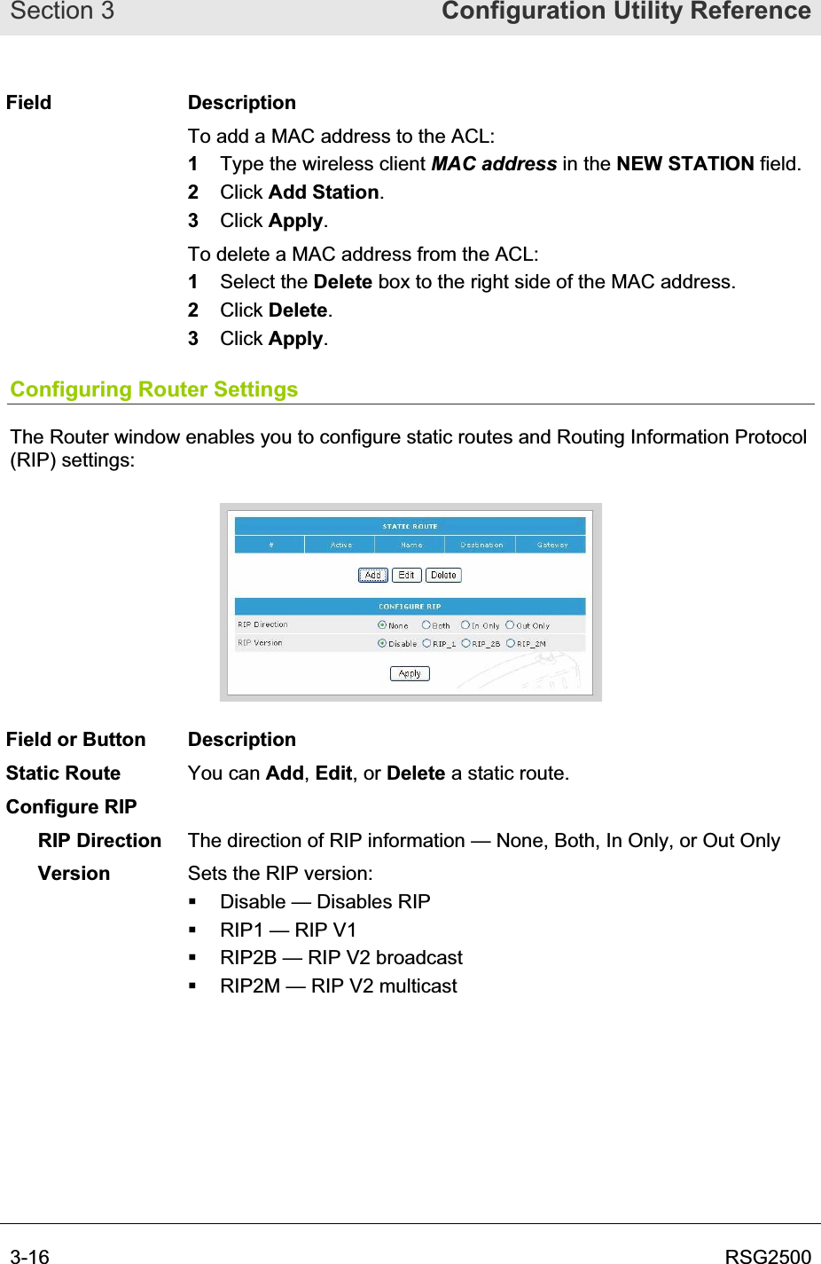 Section 3  Configuration Utility Reference3-16  RSG2500Field Description To add a MAC address to the ACL: 1Type the wireless client MAC address in the NEW STATION field. 2Click Add Station.3Click Apply.To delete a MAC address from the ACL: 1Select the Delete box to the right side of the MAC address.2Click Delete.3Click Apply.Configuring Router Settings The Router window enables you to configure static routes and Routing Information Protocol (RIP) settings: Field or Button  Description Static Route  You can Add,Edit, or Delete a static route. Configure RIP RIP Direction  The direction of RIP information — None, Both, In Only, or Out Only Version Sets the RIP version:   Disable — Disables RIP   RIP1 — RIP V1   RIP2B — RIP V2 broadcast   RIP2M — RIP V2 multicast 