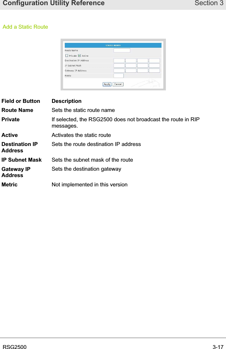 Configuration Utility Reference Section 3RSG2500  3-17Add a Static Route Field or Button  Description Route Name  Sets the static route name Private If selected, the RSG2500 does not broadcast the route in RIP messages.Active Activates the static route Destination IP AddressSets the route destination IP address IP Subnet Mask  Sets the subnet mask of the route Gateway IP AddressSets the destination gateway Metric Not implemented in this version 