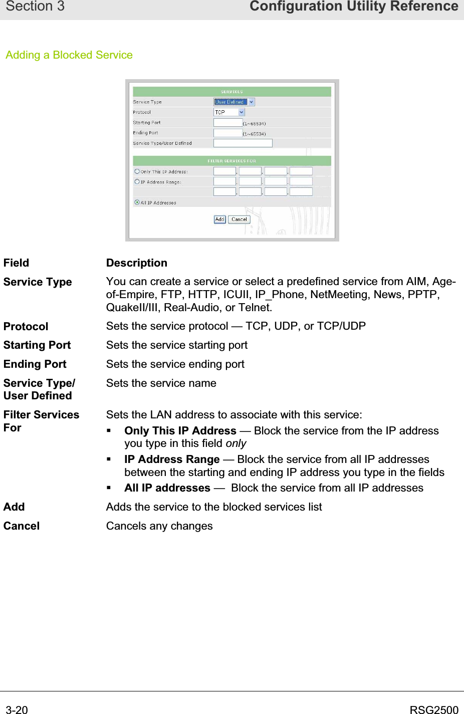 Section 3  Configuration Utility Reference3-20  RSG2500Adding a Blocked Service Field Description Service Type  You can create a service or select a predefined service from AIM, Age-of-Empire, FTP, HTTP, ICUII, IP_Phone, NetMeeting, News, PPTP, QuakeII/III, Real-Audio, or Telnet. Protocol Sets the service protocol — TCP, UDP, or TCP/UDP Starting Port  Sets the service starting port Ending Port  Sets the service ending port Service Type/ User Defined Sets the service name Filter Services ForSets the LAN address to associate with this service: Only This IP Address — Block the service from the IP address you type in this field onlyIP Address Range — Block the service from all IP addresses between the starting and ending IP address you type in the fields All IP addresses —  Block the service from all IP addresses Add Adds the service to the blocked services list Cancel Cancels any changes 