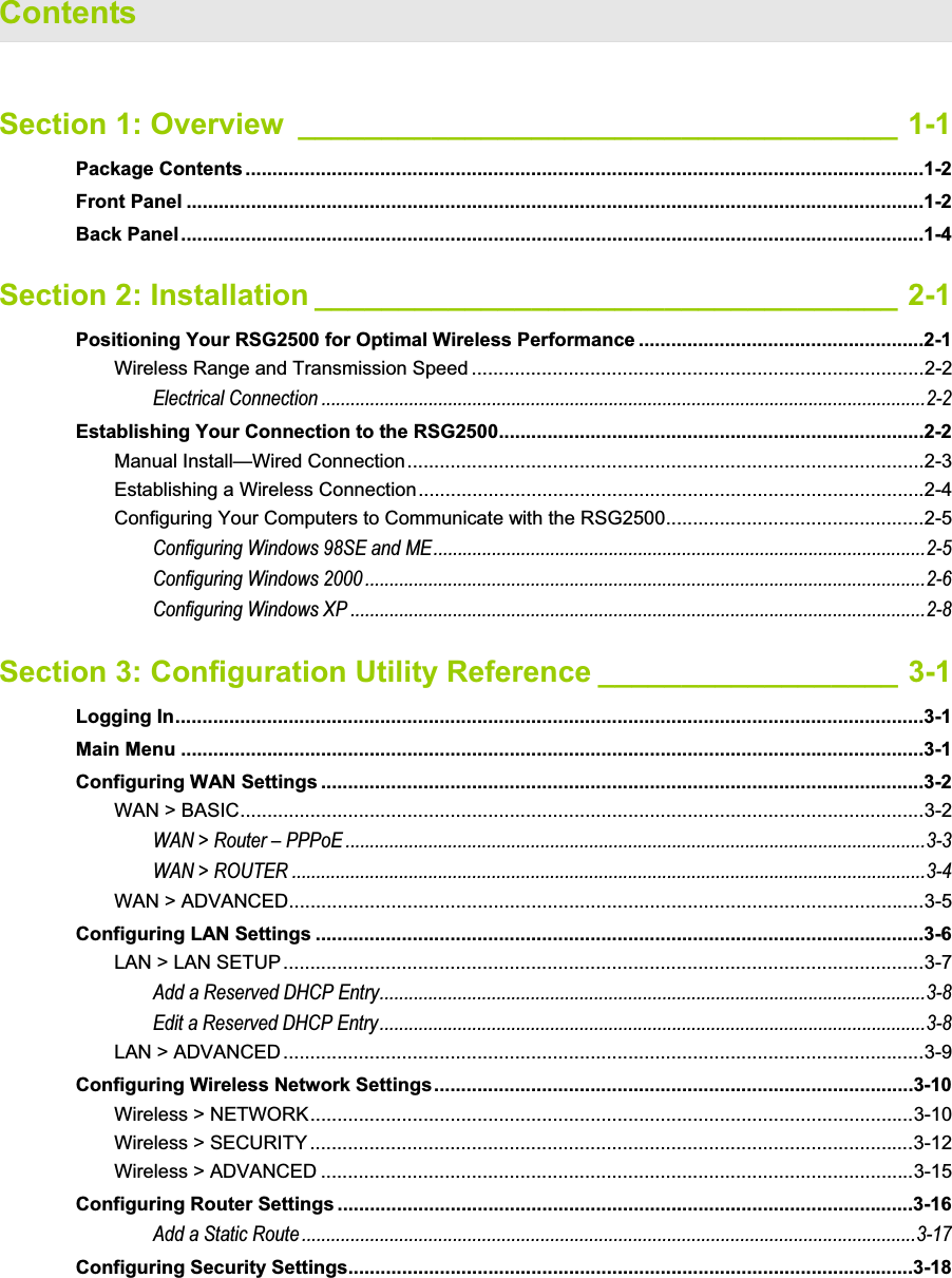 Contents Section 1: Overview ____________________________________ 1-1Package Contents ..............................................................................................................................1-2Front Panel .........................................................................................................................................1-2Back Panel..........................................................................................................................................1-4Section 2: Installation ___________________________________ 2-1Positioning Your RSG2500 for Optimal Wireless Performance .....................................................2-1Wireless Range and Transmission Speed ....................................................................................2-2Electrical Connection ............................................................................................................................2-2Establishing Your Connection to the RSG2500...............................................................................2-2Manual Install—Wired Connection................................................................................................2-3Establishing a Wireless Connection..............................................................................................2-4Configuring Your Computers to Communicate with the RSG2500................................................2-5Configuring Windows 98SE and ME.....................................................................................................2-5Configuring Windows 2000 ...................................................................................................................2-6Configuring Windows XP ......................................................................................................................2-8Section 3: Configuration Utility Reference __________________ 3-1Logging In...........................................................................................................................................3-1Main Menu ..........................................................................................................................................3-1Configuring WAN Settings ................................................................................................................3-2WAN &gt; BASIC...............................................................................................................................3-2WAN &gt; Router – PPPoE .......................................................................................................................3-3WAN &gt; ROUTER ..................................................................................................................................3-4WAN &gt; ADVANCED......................................................................................................................3-5Configuring LAN Settings .................................................................................................................3-6LAN &gt; LAN SETUP .......................................................................................................................3-7Add a Reserved DHCP Entry................................................................................................................3-8Edit a Reserved DHCP Entry................................................................................................................3-8LAN &gt; ADVANCED.......................................................................................................................3-9Configuring Wireless Network Settings.........................................................................................3-10Wireless &gt; NETWORK................................................................................................................3-10Wireless &gt; SECURITY ................................................................................................................3-12Wireless &gt; ADVANCED ..............................................................................................................3-15Configuring Router Settings ...........................................................................................................3-16Add a Static Route ..............................................................................................................................3-17Configuring Security Settings.........................................................................................................3-18