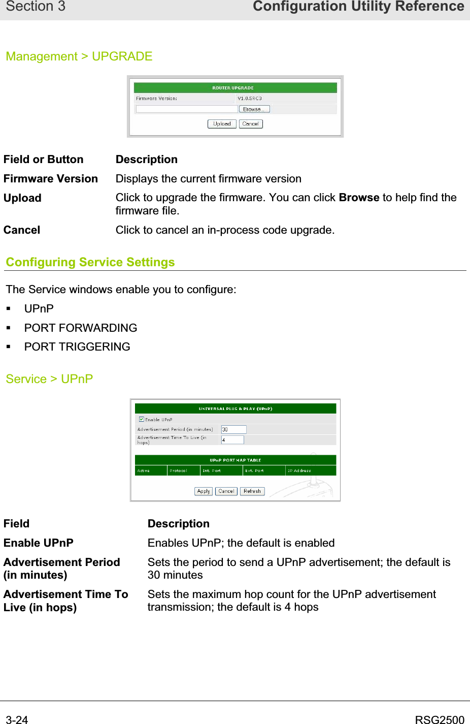 Section 3  Configuration Utility Reference3-24  RSG2500Management &gt; UPGRADE Field or Button  Description Firmware Version  Displays the current firmware version Upload Click to upgrade the firmware. You can click Browse to help find the firmware file. Cancel Click to cancel an in-process code upgrade. Configuring Service Settings The Service windows enable you to configure:  UPnP  PORT FORWARDING  PORT TRIGGERING Service &gt; UPnP Field Description Enable UPnP  Enables UPnP; the default is enabled Advertisement Period (in minutes) Sets the period to send a UPnP advertisement; the default is 30 minutes Advertisement Time To Live (in hops) Sets the maximum hop count for the UPnP advertisement transmission; the default is 4 hops 