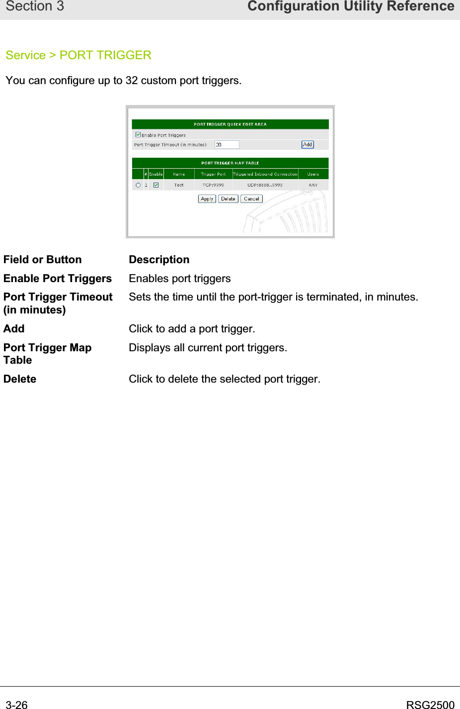 Section 3  Configuration Utility Reference3-26  RSG2500Service &gt; PORT TRIGGER You can configure up to 32 custom port triggers.  Field or Button  Description Enable Port Triggers  Enables port triggers  Port Trigger Timeout (in minutes) Sets the time until the port-trigger is terminated, in minutes. Add Click to add a port trigger.  Port Trigger Map TableDisplays all current port triggers. Delete Click to delete the selected port trigger. 