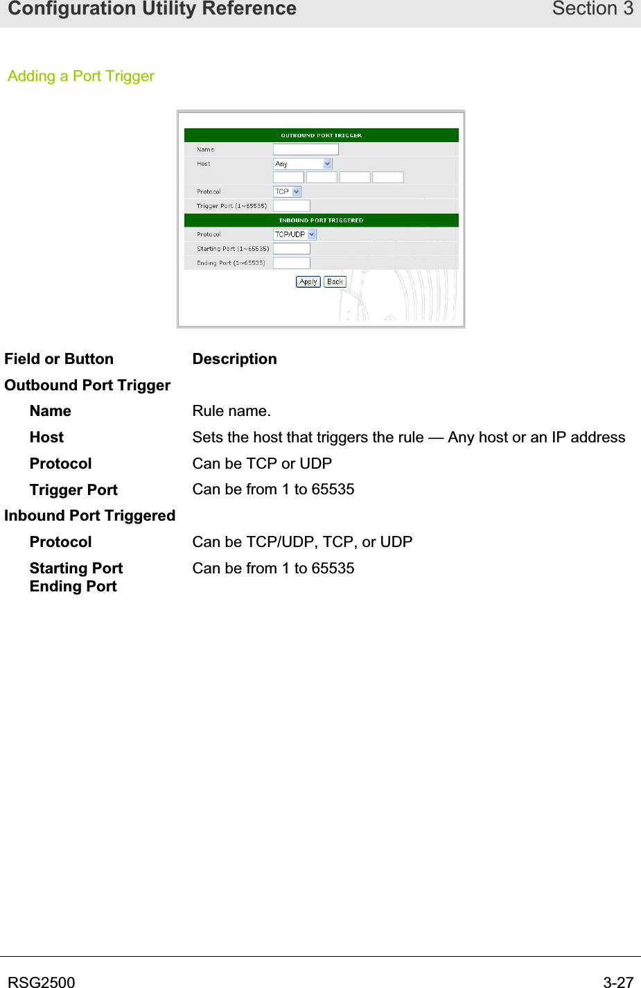Configuration Utility Reference Section 3RSG2500  3-27Adding a Port Trigger Field or Button  Description Outbound Port Trigger Name Rule name. Host Sets the host that triggers the rule — Any host or an IP address Protocol Can be TCP or UDP Trigger Port  Can be from 1 to 65535 Inbound Port Triggered Protocol Can be TCP/UDP, TCP, or UDP Starting Port Ending Port Can be from 1 to 65535 