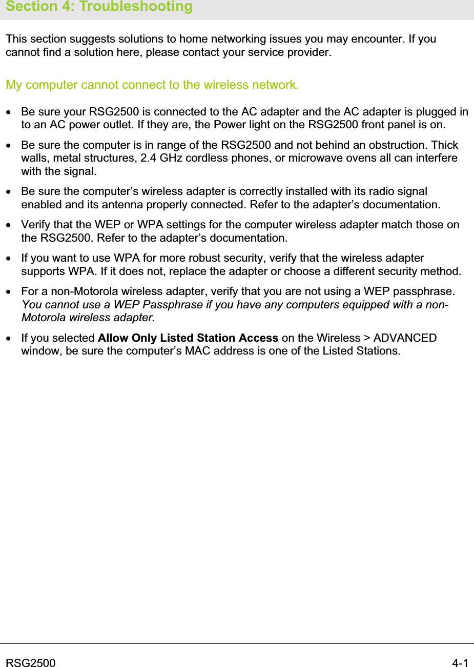 RSG2500  4-1Section 4: Troubleshooting This section suggests solutions to home networking issues you may encounter. If you cannot find a solution here, please contact your service provider.  My computer cannot connect to the wireless network. x  Be sure your RSG2500 is connected to the AC adapter and the AC adapter is plugged in to an AC power outlet. If they are, the Power light on the RSG2500 front panel is on. x  Be sure the computer is in range of the RSG2500 and not behind an obstruction. Thick walls, metal structures, 2.4 GHz cordless phones, or microwave ovens all can interfere with the signal. x  Be sure the computer’s wireless adapter is correctly installed with its radio signal enabled and its antenna properly connected. Refer to the adapter’s documentation. x  Verify that the WEP or WPA settings for the computer wireless adapter match those on the RSG2500. Refer to the adapter’s documentation. x  If you want to use WPA for more robust security, verify that the wireless adapter supports WPA. If it does not, replace the adapter or choose a different security method. x  For a non-Motorola wireless adapter, verify that you are not using a WEP passphrase. You cannot use a WEP Passphrase if you have any computers equipped with a non-Motorola wireless adapter.x  If you selected Allow Only Listed Station Access on the Wireless &gt; ADVANCED window, be sure the computer’s MAC address is one of the Listed Stations. 