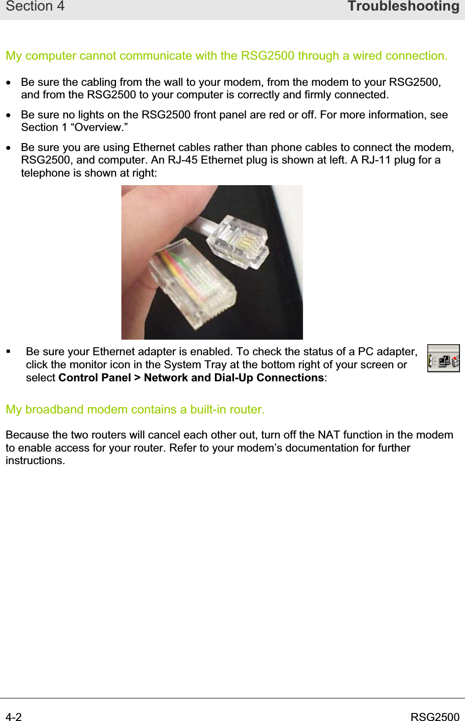 Section 4  Troubleshooting4-2  RSG2500My computer cannot communicate with the RSG2500 through a wired connection. x  Be sure the cabling from the wall to your modem, from the modem to your RSG2500, and from the RSG2500 to your computer is correctly and firmly connected.  x  Be sure no lights on the RSG2500 front panel are red or off. For more information, see Section 1 “Overview.” x  Be sure you are using Ethernet cables rather than phone cables to connect the modem, RSG2500, and computer. An RJ-45 Ethernet plug is shown at left. A RJ-11 plug for a telephone is shown at right:   Be sure your Ethernet adapter is enabled. To check the status of a PC adapter, click the monitor icon in the System Tray at the bottom right of your screen or select Control Panel &gt; Network and Dial-Up Connections:My broadband modem contains a built-in router. Because the two routers will cancel each other out, turn off the NAT function in the modem to enable access for your router. Refer to your modem’s documentation for further instructions. 