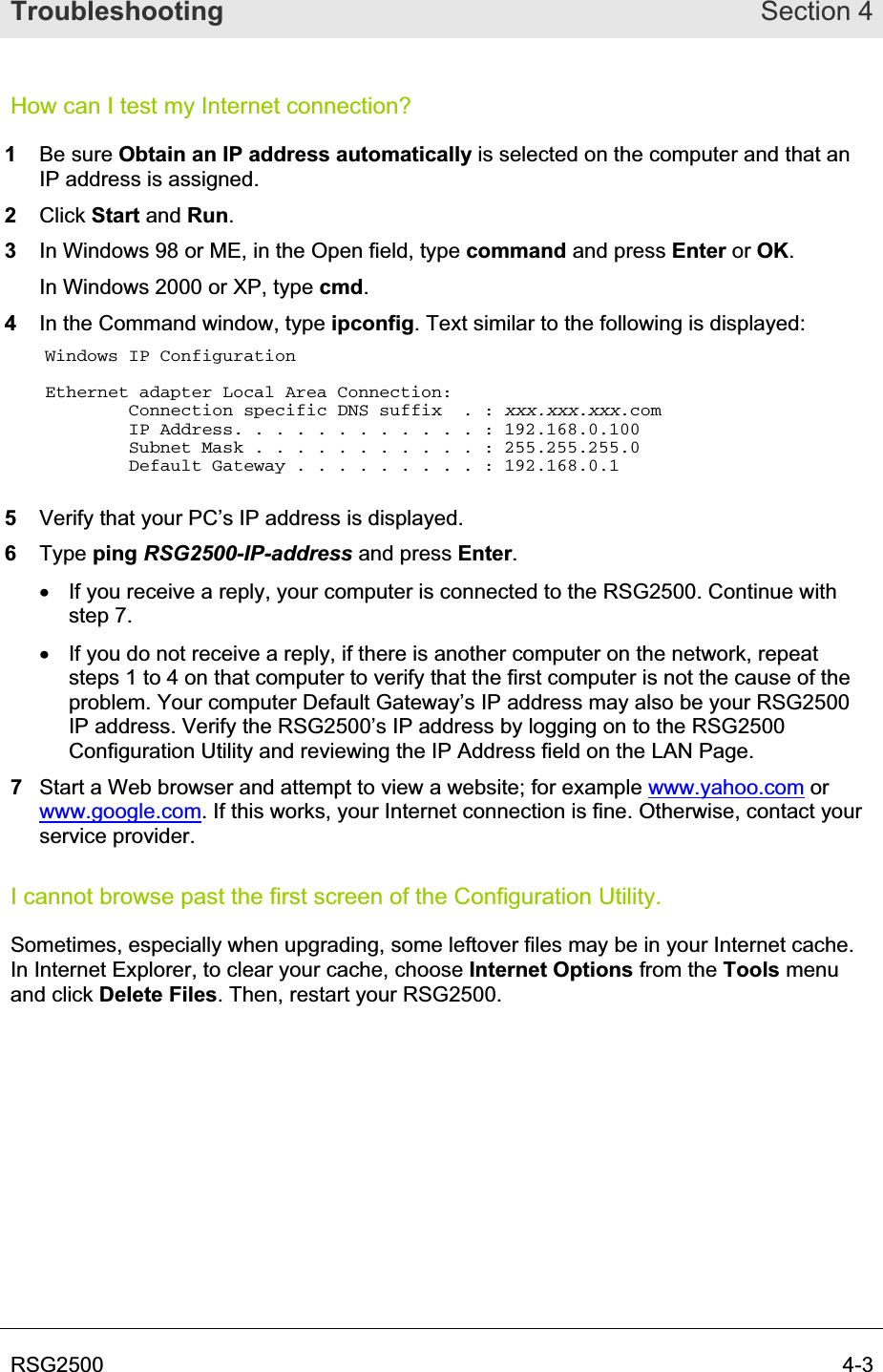Troubleshooting Section 4RSG2500  4-3How can I test my Internet connection? 1Be sure Obtain an IP address automatically is selected on the computer and that an IP address is assigned. 2Click Start and Run.3In Windows 98 or ME, in the Open field, type command and press Enter or OK.In Windows 2000 or XP, type cmd.4In the Command window, type ipconfig. Text similar to the following is displayed: Windows IP Configuration Ethernet adapter Local Area Connection:         Connection specific DNS suffix  . : xxx.xxx.xxx.com        IP Address. . . . . . . . . . . . : 192.168.0.100         Subnet Mask . . . . . . . . . . . : 255.255.255.0         Default Gateway . . . . . . . . . : 192.168.0.1 5Verify that your PC’s IP address is displayed. 6Type ping RSG2500-IP-address and press Enter.x  If you receive a reply, your computer is connected to the RSG2500. Continue with step 7. x  If you do not receive a reply, if there is another computer on the network, repeat steps 1 to 4 on that computer to verify that the first computer is not the cause of the problem. Your computer Default Gateway’s IP address may also be your RSG2500 IP address. Verify the RSG2500’s IP address by logging on to the RSG2500 Configuration Utility and reviewing the IP Address field on the LAN Page. 7Start a Web browser and attempt to view a website; for example www.yahoo.com or www.google.com. If this works, your Internet connection is fine. Otherwise, contact your service provider. I cannot browse past the first screen of the Configuration Utility. Sometimes, especially when upgrading, some leftover files may be in your Internet cache. In Internet Explorer, to clear your cache, choose Internet Options from the Tools menu and click Delete Files. Then, restart your RSG2500.  