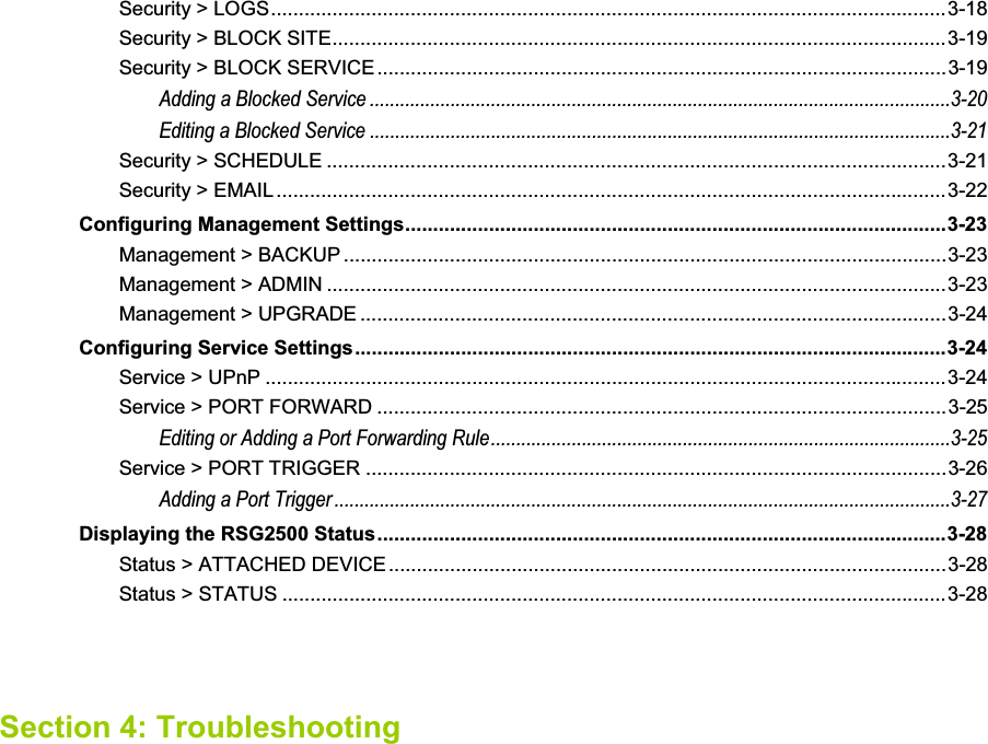 Security &gt; LOGS.........................................................................................................................3-18Security &gt; BLOCK SITE..............................................................................................................3-19Security &gt; BLOCK SERVICE......................................................................................................3-19Adding a Blocked Service ...................................................................................................................3-20Editing a Blocked Service ...................................................................................................................3-21Security &gt; SCHEDULE ...............................................................................................................3-21Security &gt; EMAIL ........................................................................................................................3-22Configuring Management Settings.................................................................................................3-23Management &gt; BACKUP ............................................................................................................3-23Management &gt; ADMIN ...............................................................................................................3-23Management &gt; UPGRADE .........................................................................................................3-24Configuring Service Settings..........................................................................................................3-24Service &gt; UPnP ..........................................................................................................................3-24Service &gt; PORT FORWARD ......................................................................................................3-25Editing or Adding a Port Forwarding Rule...........................................................................................3-25Service &gt; PORT TRIGGER ........................................................................................................3-26Adding a Port Trigger..........................................................................................................................3-27Displaying the RSG2500 Status......................................................................................................3-28Status &gt; ATTACHED DEVICE....................................................................................................3-28Status &gt; STATUS .......................................................................................................................3-28Section 4: Troubleshooting