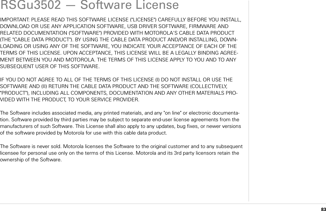      83RSGu3502 — Software LicenseIMPORTANT: PLEASE READ THIS SOFTWARE LICENSE (&quot;LICENSE&quot;) CAREFULLY BEFORE YOU INSTALL, DOWNLOAD OR USE ANY APPLICATION SOFTWARE, USB DRIVER SOFTWARE, FIRMWARE AND RELATED DOCUMENTATION (&quot;SOFTWARE&quot;) PROVIDED WITH MOTOROLA&apos;S CABLE DATA PRODUCT (THE &quot;CABLE DATA PRODUCT&quot;). BY USING THE CABLE DATA PRODUCT AND/OR INSTALLING, DOWN-LOADING OR USING ANY OF THE SOFTWARE, YOU INDICATE YOUR ACCEPTANCE OF EACH OF THE TERMS OF THIS LICENSE. UPON ACCEPTANCE, THIS LICENSE WILL BE A LEGALLY BINDING AGREE-MENT BETWEEN YOU AND MOTOROLA. THE TERMS OF THIS LICENSE APPLY TO YOU AND TO ANY SUBSEQUENT USER OF THIS SOFTWARE.IF YOU DO NOT AGREE TO ALL OF THE TERMS OF THIS LICENSE (I) DO NOT INSTALL OR USE THE SOFTWARE AND (II) RETURN THE CABLE DATA PRODUCT AND THE SOFTWARE (COLLECTIVELY, &quot;PRODUCT&quot;), INCLUDING ALL COMPONENTS, DOCUMENTATION AND ANY OTHER MATERIALS PRO-VIDED WITH THE PRODUCT, TO YOUR SERVICE PROVIDER.The Software includes associated media, any printed materials, and any &quot;on line&quot; or electronic documenta-tion. Software provided by third parties may be subject to separate end-user license agreements from the manufacturers of such Software. This License shall also apply to any updates, bug fixes, or newer versions of the software provided by Motorola for use with this cable data product.The Software is never sold. Motorola licenses the Software to the original customer and to any subsequent licensee for personal use only on the terms of this License. Motorola and its 3rd party licensors retain the ownership of the Software.  