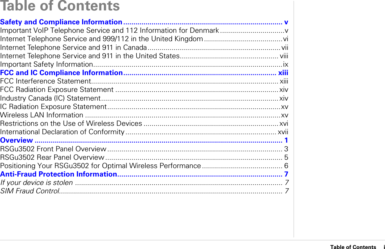 Table of Contents     iTable of ContentsSafety and Compliance Information ............................................................................... vImportant VoIP Telephone Service and 112 Information for Denmark ................................vInternet Telephone Service and 999/112 in the United Kingdom .......................................viInternet Telephone Service and 911 in Canada.................................................................. viiInternet Telephone Service and 911 in the United States................................................. viiiImportant Safety Information..............................................................................................ixFCC and IC Compliance Information............................................................................ xiiiFCC Interference Statement............................................................................................. xiiiFCC Radiation Exposure Statement ................................................................................. xivIndustry Canada (IC) Statement........................................................................................ xivIC Radiation Exposure Statement......................................................................................xvWireless LAN Information .................................................................................................xvRestrictions on the Use of Wireless Devices ................................................................... xviInternational Declaration of Conformity ........................................................................... xviiOverview ........................................................................................................................... 1RSGu3502 Front Panel Overview ....................................................................................... 3RSGu3502 Rear Panel Overview ........................................................................................ 5Positioning Your RSGu3502 for Optimal Wireless Performance ........................................ 6Anti-Fraud Protection Information.................................................................................. 7If your device is stolen .......................................................................................................7SIM Fraud Control...............................................................................................................7