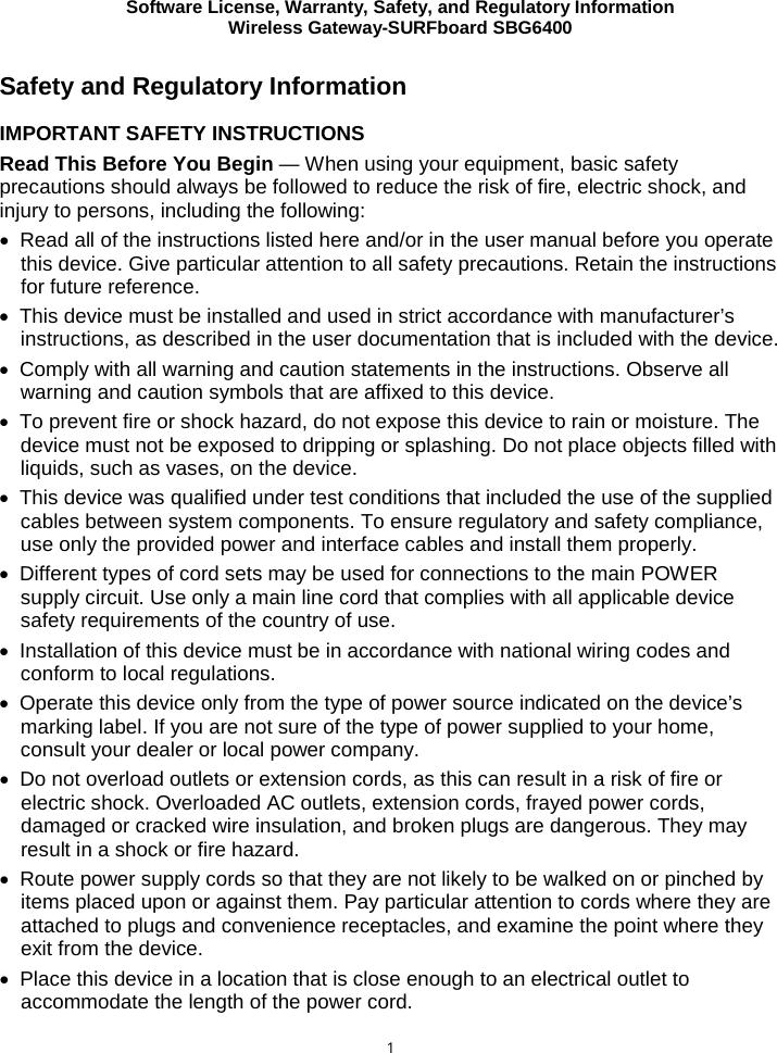 Software License, Warranty, Safety, and Regulatory Information Wireless Gateway-SURFboard SBG6400  1 Safety and Regulatory Information IMPORTANT SAFETY INSTRUCTIONS Read This Before You Begin — When using your equipment, basic safety precautions should always be followed to reduce the risk of fire, electric shock, and injury to persons, including the following: • Read all of the instructions listed here and/or in the user manual before you operate this device. Give particular attention to all safety precautions. Retain the instructions for future reference. • This device must be installed and used in strict accordance with manufacturer’s instructions, as described in the user documentation that is included with the device. • Comply with all warning and caution statements in the instructions. Observe all warning and caution symbols that are affixed to this device. • To prevent fire or shock hazard, do not expose this device to rain or moisture. The device must not be exposed to dripping or splashing. Do not place objects filled with liquids, such as vases, on the device. • This device was qualified under test conditions that included the use of the supplied cables between system components. To ensure regulatory and safety compliance, use only the provided power and interface cables and install them properly.  • Different types of cord sets may be used for connections to the main POWER supply circuit. Use only a main line cord that complies with all applicable device safety requirements of the country of use. • Installation of this device must be in accordance with national wiring codes and conform to local regulations. • Operate this device only from the type of power source indicated on the device’s marking label. If you are not sure of the type of power supplied to your home, consult your dealer or local power company. • Do not overload outlets or extension cords, as this can result in a risk of fire or electric shock. Overloaded AC outlets, extension cords, frayed power cords, damaged or cracked wire insulation, and broken plugs are dangerous. They may result in a shock or fire hazard. • Route power supply cords so that they are not likely to be walked on or pinched by items placed upon or against them. Pay particular attention to cords where they are attached to plugs and convenience receptacles, and examine the point where they exit from the device. • Place this device in a location that is close enough to an electrical outlet to accommodate the length of the power cord. 