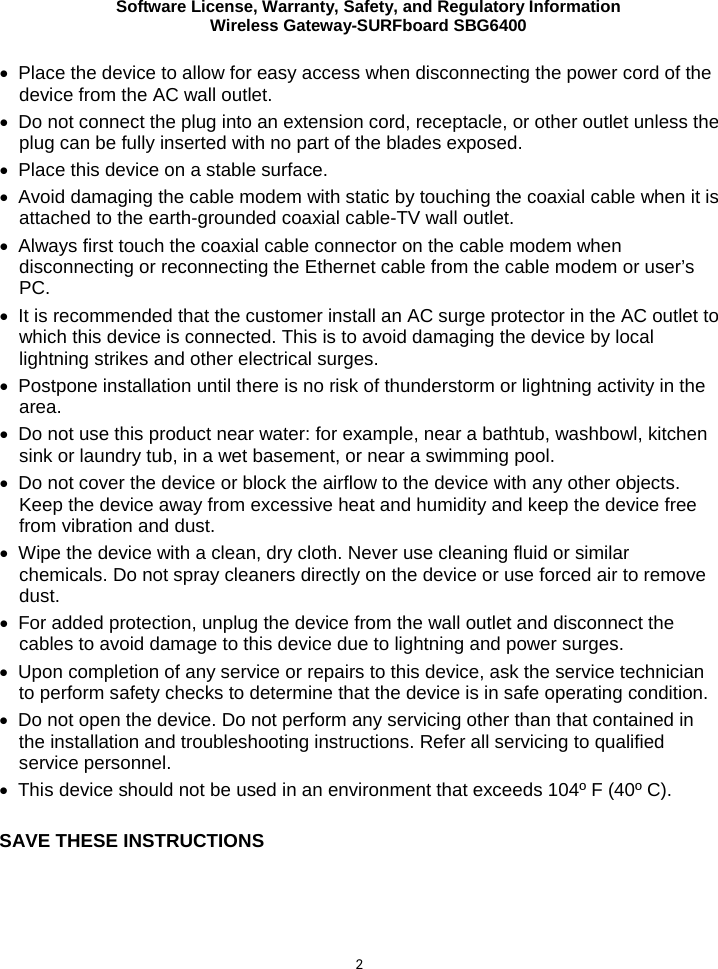 Software License, Warranty, Safety, and Regulatory Information Wireless Gateway-SURFboard SBG6400  2 • Place the device to allow for easy access when disconnecting the power cord of the device from the AC wall outlet. • Do not connect the plug into an extension cord, receptacle, or other outlet unless the plug can be fully inserted with no part of the blades exposed. • Place this device on a stable surface. • Avoid damaging the cable modem with static by touching the coaxial cable when it is attached to the earth-grounded coaxial cable-TV wall outlet. • Always first touch the coaxial cable connector on the cable modem when disconnecting or reconnecting the Ethernet cable from the cable modem or user’s PC. • It is recommended that the customer install an AC surge protector in the AC outlet to which this device is connected. This is to avoid damaging the device by local lightning strikes and other electrical surges. • Postpone installation until there is no risk of thunderstorm or lightning activity in the area.  • Do not use this product near water: for example, near a bathtub, washbowl, kitchen sink or laundry tub, in a wet basement, or near a swimming pool. • Do not cover the device or block the airflow to the device with any other objects. Keep the device away from excessive heat and humidity and keep the device free from vibration and dust. • Wipe the device with a clean, dry cloth. Never use cleaning fluid or similar chemicals. Do not spray cleaners directly on the device or use forced air to remove dust. • For added protection, unplug the device from the wall outlet and disconnect the cables to avoid damage to this device due to lightning and power surges. • Upon completion of any service or repairs to this device, ask the service technician to perform safety checks to determine that the device is in safe operating condition. • Do not open the device. Do not perform any servicing other than that contained in the installation and troubleshooting instructions. Refer all servicing to qualified service personnel. • This device should not be used in an environment that exceeds 104º F (40º C).  SAVE THESE INSTRUCTIONS    