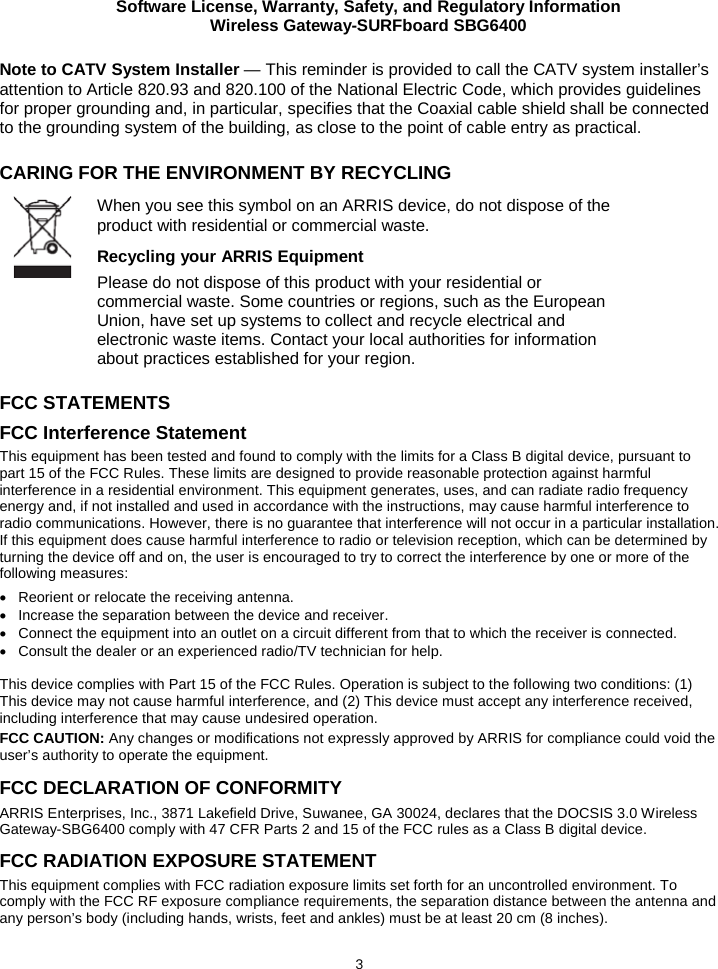 Software License, Warranty, Safety, and Regulatory Information Wireless Gateway-SURFboard SBG6400  3 Note to CATV System Installer — This reminder is provided to call the CATV system installer’s attention to Article 820.93 and 820.100 of the National Electric Code, which provides guidelines for proper grounding and, in particular, specifies that the Coaxial cable shield shall be connected to the grounding system of the building, as close to the point of cable entry as practical.  CARING FOR THE ENVIRONMENT BY RECYCLING        FCC STATEMENTS FCC Interference Statement This equipment has been tested and found to comply with the limits for a Class B digital device, pursuant to part 15 of the FCC Rules. These limits are designed to provide reasonable protection against harmful interference in a residential environment. This equipment generates, uses, and can radiate radio frequency energy and, if not installed and used in accordance with the instructions, may cause harmful interference to radio communications. However, there is no guarantee that interference will not occur in a particular installation. If this equipment does cause harmful interference to radio or television reception, which can be determined by turning the device off and on, the user is encouraged to try to correct the interference by one or more of the following measures: • Reorient or relocate the receiving antenna. • Increase the separation between the device and receiver. • Connect the equipment into an outlet on a circuit different from that to which the receiver is connected. • Consult the dealer or an experienced radio/TV technician for help.  This device complies with Part 15 of the FCC Rules. Operation is subject to the following two conditions: (1) This device may not cause harmful interference, and (2) This device must accept any interference received, including interference that may cause undesired operation. FCC CAUTION: Any changes or modifications not expressly approved by ARRIS for compliance could void the user’s authority to operate the equipment. FCC DECLARATION OF CONFORMITY ARRIS Enterprises, Inc., 3871 Lakefield Drive, Suwanee, GA 30024, declares that the DOCSIS 3.0 Wireless Gateway-SBG6400 comply with 47 CFR Parts 2 and 15 of the FCC rules as a Class B digital device.  FCC RADIATION EXPOSURE STATEMENT This equipment complies with FCC radiation exposure limits set forth for an uncontrolled environment. To comply with the FCC RF exposure compliance requirements, the separation distance between the antenna and any person’s body (including hands, wrists, feet and ankles) must be at least 20 cm (8 inches).   When you see this symbol on an ARRIS device, do not dispose of the product with residential or commercial waste. Recycling your ARRIS Equipment Please do not dispose of this product with your residential or commercial waste. Some countries or regions, such as the European Union, have set up systems to collect and recycle electrical and electronic waste items. Contact your local authorities for information about practices established for your region. 