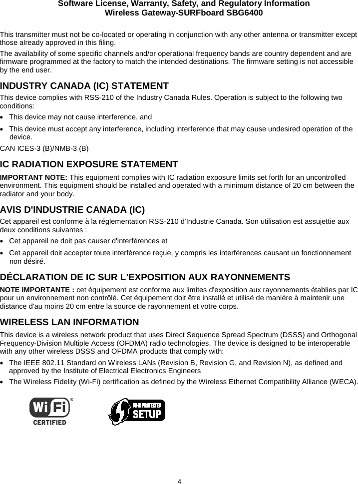 Software License, Warranty, Safety, and Regulatory Information Wireless Gateway-SURFboard SBG6400  4 This transmitter must not be co-located or operating in conjunction with any other antenna or transmitter except those already approved in this filing.  The availability of some specific channels and/or operational frequency bands are country dependent and are firmware programmed at the factory to match the intended destinations. The firmware setting is not accessible by the end user.  INDUSTRY CANADA (IC) STATEMENT This device complies with RSS-210 of the Industry Canada Rules. Operation is subject to the following two conditions:  • This device may not cause interference, and • This device must accept any interference, including interference that may cause undesired operation of the device. CAN ICES-3 (B)/NMB-3 (B) IC RADIATION EXPOSURE STATEMENT IMPORTANT NOTE: This equipment complies with IC radiation exposure limits set forth for an uncontrolled environment. This equipment should be installed and operated with a minimum distance of 20 cm between the radiator and your body.  AVIS D&apos;INDUSTRIE CANADA (IC) Cet appareil est conforme à la réglementation RSS-210 d&apos;Industrie Canada. Son utilisation est assujettie aux deux conditions suivantes :  • Cet appareil ne doit pas causer d&apos;interférences et • Cet appareil doit accepter toute interférence reçue, y compris les interférences causant un fonctionnement non désiré. DÉCLARATION DE IC SUR L&apos;EXPOSITION AUX RAYONNEMENTS NOTE IMPORTANTE : cet équipement est conforme aux limites d&apos;exposition aux rayonnements établies par IC pour un environnement non contrôlé. Cet équipement doit être installé et utilisé de manière à maintenir une distance d&apos;au moins 20 cm entre la source de rayonnement et votre corps.  WIRELESS LAN INFORMATION This device is a wireless network product that uses Direct Sequence Spread Spectrum (DSSS) and Orthogonal Frequency-Division Multiple Access (OFDMA) radio technologies. The device is designed to be interoperable with any other wireless DSSS and OFDMA products that comply with: • The IEEE 802.11 Standard on Wireless LANs (Revision B, Revision G, and Revision N), as defined and approved by the Institute of Electrical Electronics Engineers • The Wireless Fidelity (Wi-Fi) certification as defined by the Wireless Ethernet Compatibility Alliance (WECA).                          